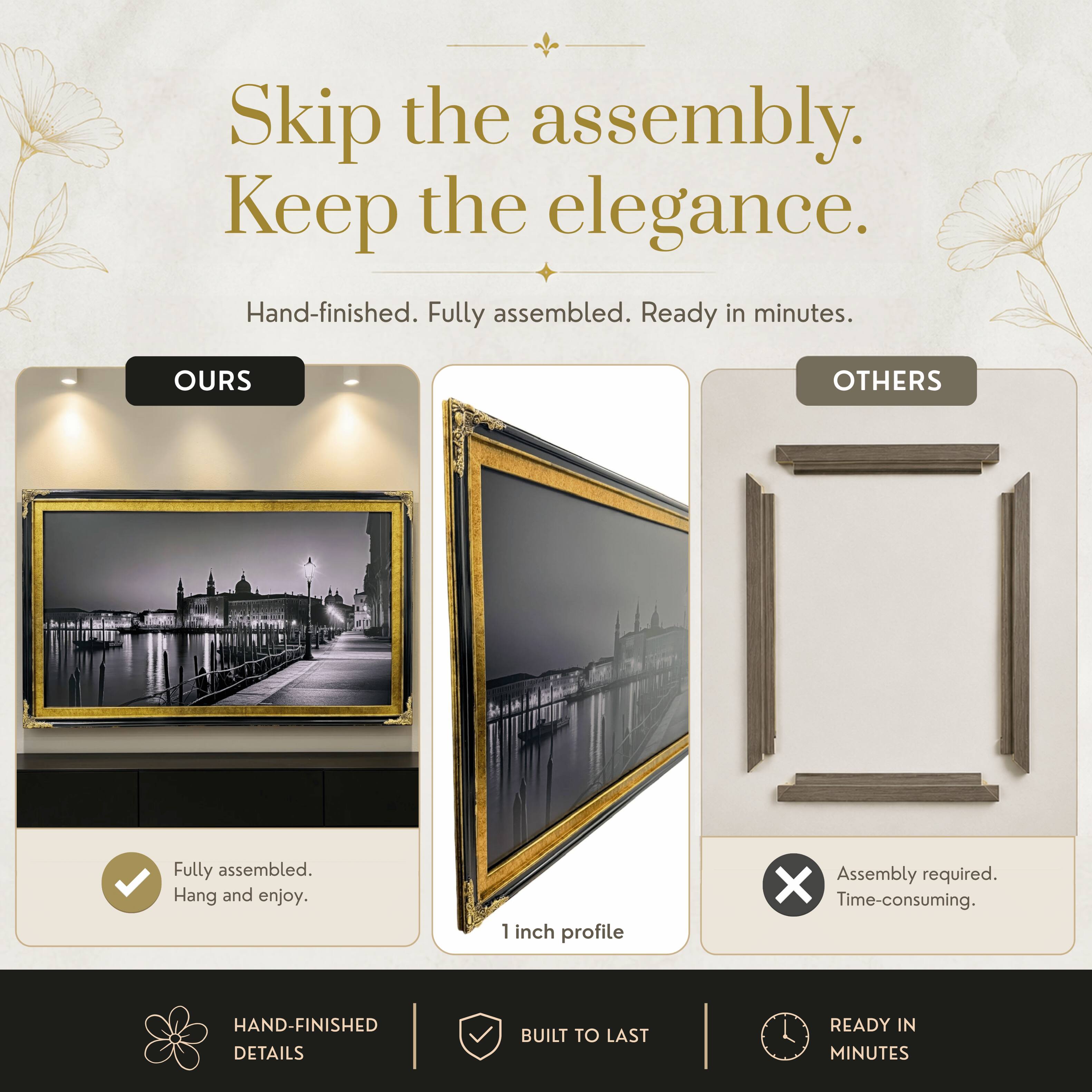 Skip the assembly. Keep the elegance.  
Hand-finished. Fully assembled. Ready in minutes.  

OURS  
Fully assembled. Hang and enjoy.  

OTHERS  
Assembly required. Time-consuming.  

HAND-FINISHED DETAILS  
BUILT TO LAST  
READY IN MINUTES