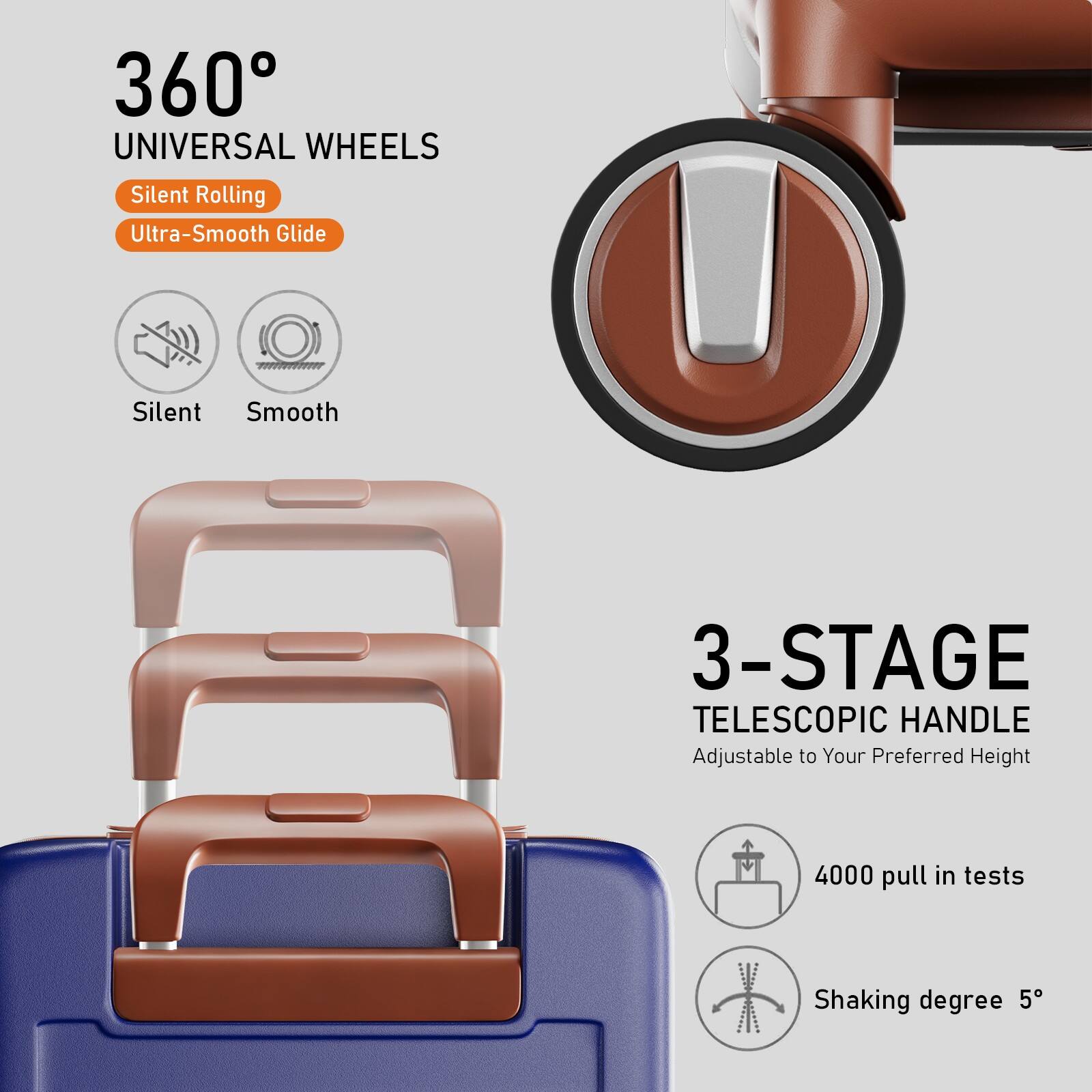 360° UNIVERSAL WHEELS  
Silent Rolling  
Ultra-Smooth Glide  

Silent  
Smooth  

3-STAGE TELESCOPIC HANDLE  
Adjustable to Your Preferred Height  

4000 pull in tests  
Shaking degree 5°