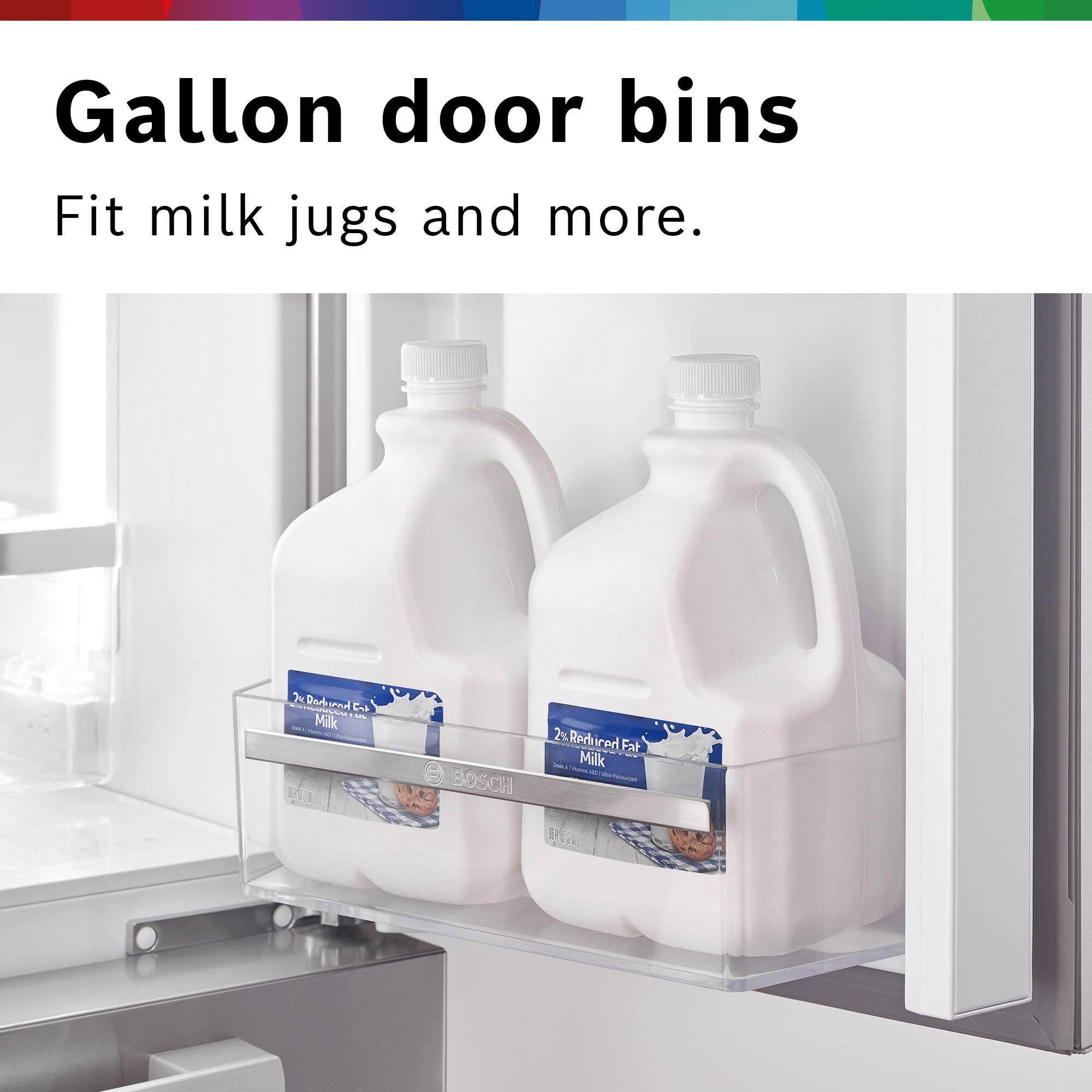 Gallon door bins  
Fit milk jugs and more.  

2% Reduced Fat Milk  
BOSCH