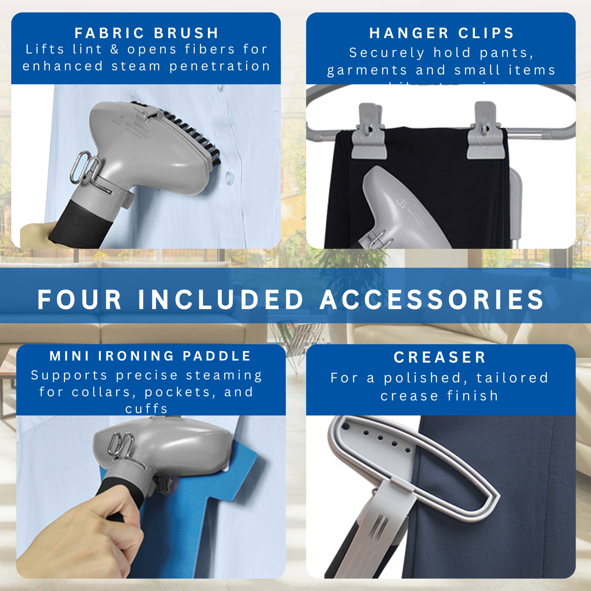 **FABRIC BRUSH**  
Lifts lint & opens fibers for enhanced steam penetration

**HANGER CLIPS**  
Securely hold pants, garments and small items

**FOUR INCLUDED ACCESSORIES**

**MINI IRONING PADDLE**  
Supports precise steaming for collars, pockets, and cuffs

**CREASER**  
For a polished, tailored crease finish