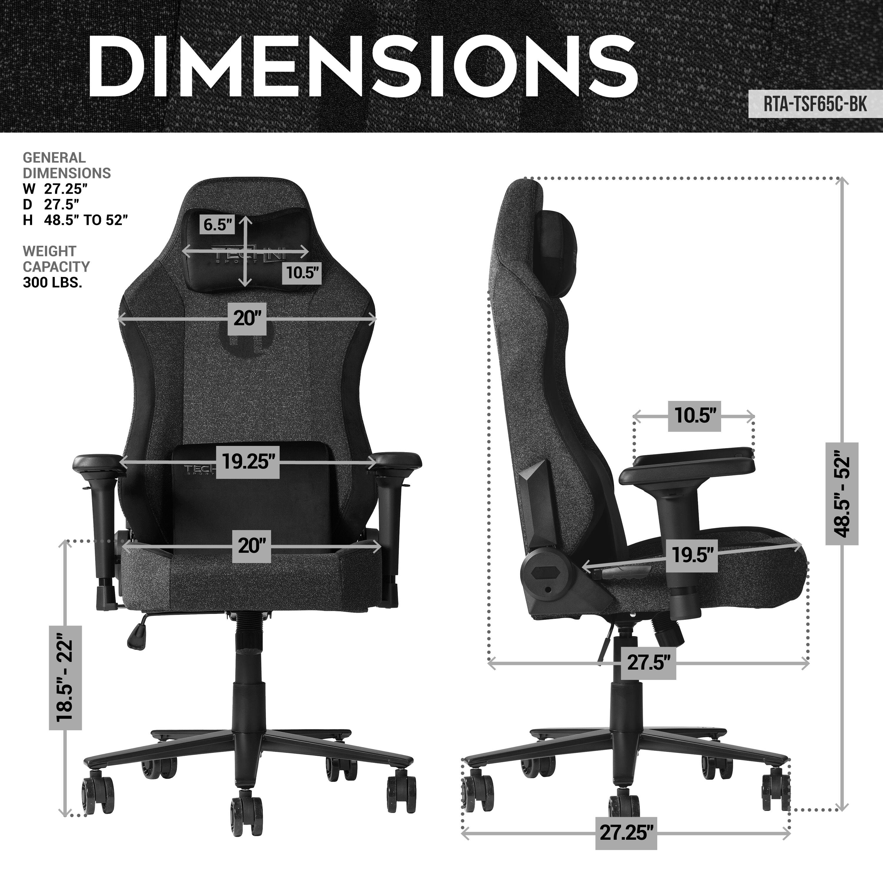DIMENSIONS
RTA-TSF65C-BK
GENERAL DIMENSIONS
W 27.25"
D 27.5"
H 48.5" TO 52"
WEIGHT CAPACITY 300 LBS.
10.5"
20"
19.25"
19.5"
52"
48.5"- 52"
18.5"-22"
27.5"
27.25"