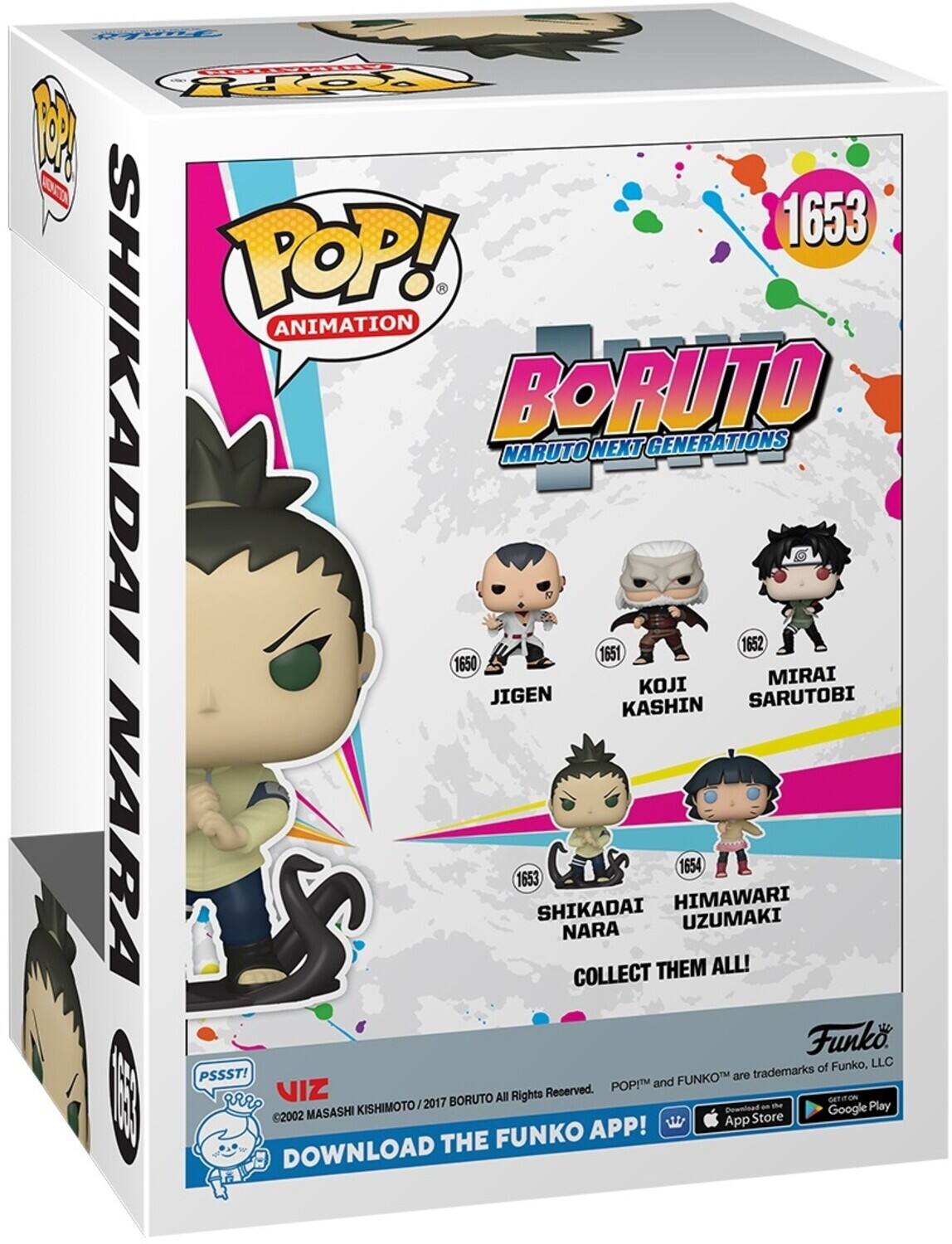 POP! ANIMATION BORUTO NARUTO NEXT GENERATIONS 1653 1652 1651 1650 JIGEN MIRAI SARUTOBI KASHIN NARA 1653 SHIKADAI HIMAWARI UZUMAKI COLLECT THEM ALL! Funko, LLC PSSST! FUNKO are trademarks POPIM and VIZ 2017 BORUTO All Rights Reserved. 2002 MASASHI KISHIMOTO Download the FUNKO APP! Download on the App Store Google Play