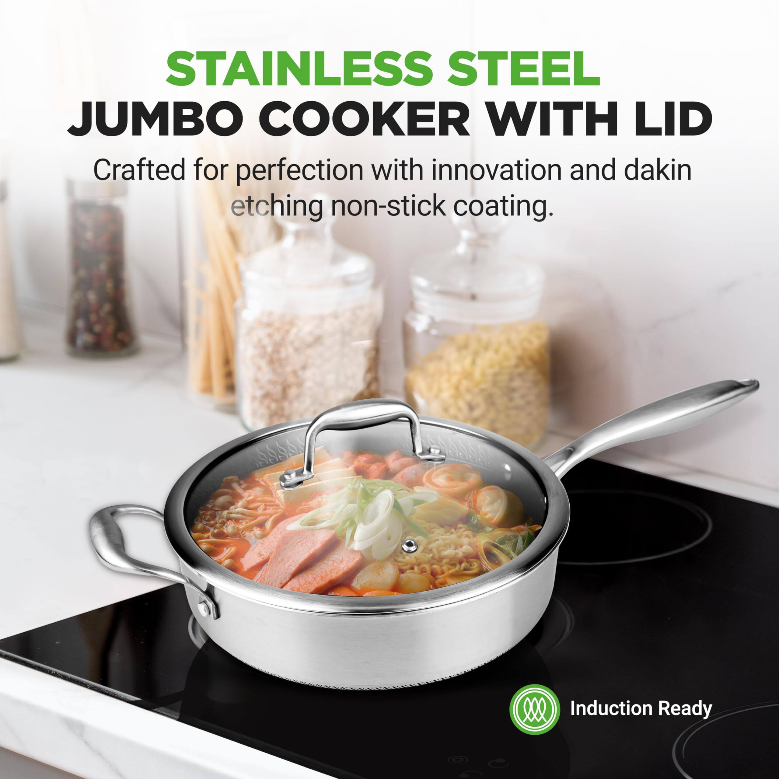 STAINLESS STEEL JUMBO COOKER WITH LID  
Crafted for perfection with innovation and dakin etching non-stick coating.  
Induction Ready