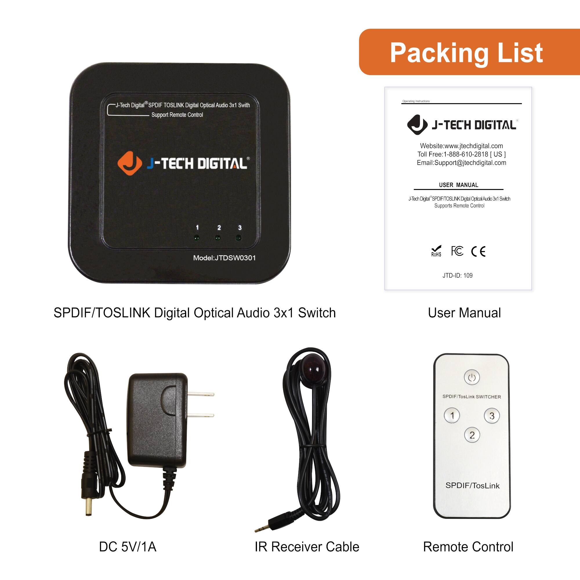 **Packing List**

- **J-TECH DIGITAL**  
  - **SPDIF/TOSLINK Digital Optical Audio 3x1 Switch**  
    - Model: JTDSW0301  
    - Supports Remote Control

- **DC 5V/1A**

- **IR Receiver Cable**

- **Remote Control**

- **User Manual**  
  - J-TECH DIGITAL  
  - Website: www.jtechdigital.com  
  - Toll Free: 1-888-610-2818 (US)  
  - Email: Support@jtechdigital.com  
  - J-TECH DIGITAL  
  - SPDIF/TOSLINK Digital Optical Audio 3x1 Switch  
  - Supports Remote Control  
  - ROHS  
  - FC CE  
  - JTD-ID: 109