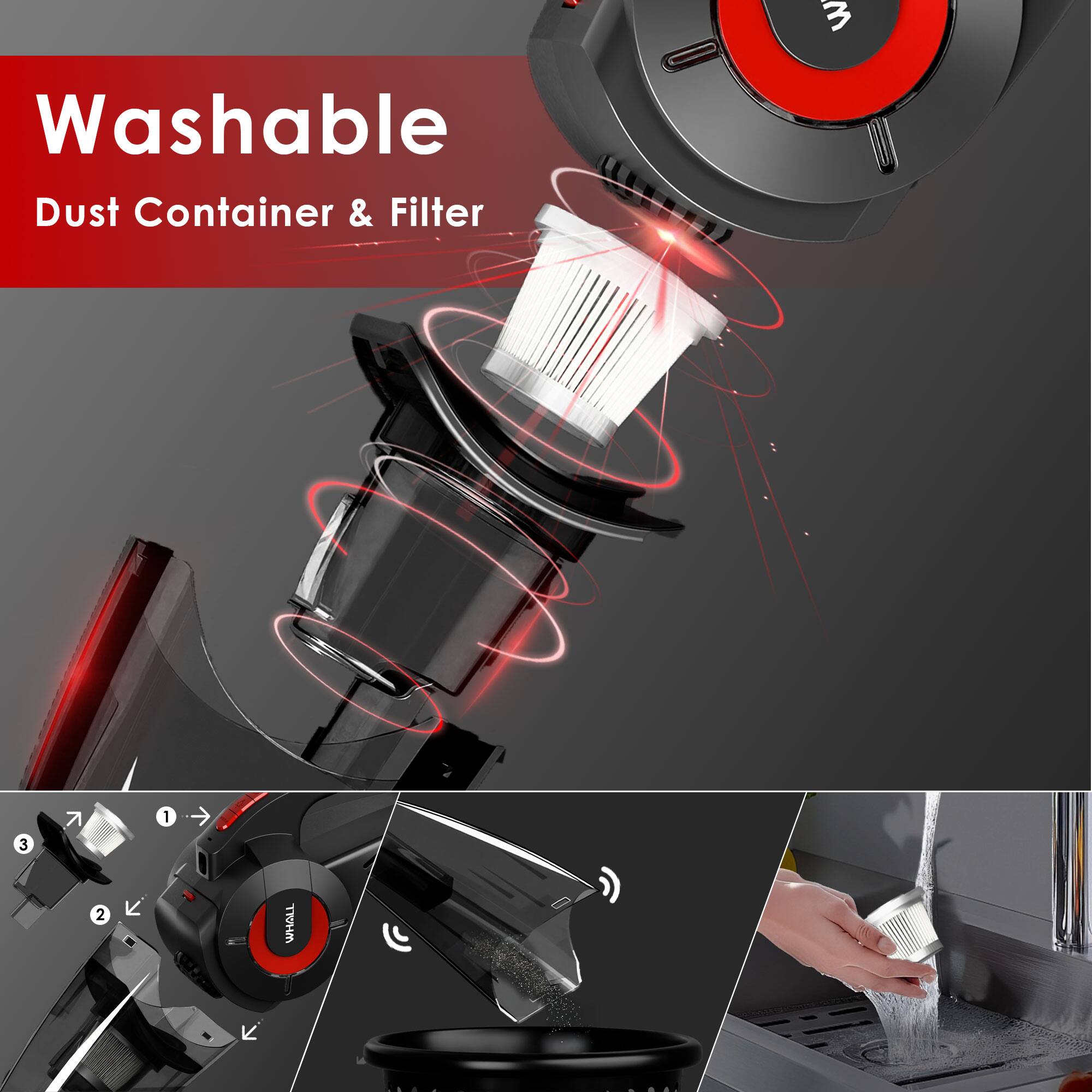 Washable  
Dust Container & Filter  

1. Remove the dust container.  
2. Remove the filter.  
3. Wash the dust container and filter.