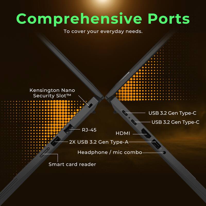 Comprehensive Ports  
To cover your everyday needs.  

Kensington Nano Security Slot™  
RJ-45  
2X USB 3.2 Gen Type-A  
Headphone / mic combo  
Smart card reader  
USB 3.2 Gen Type-C  
USB 3.2 Gen Type-C  
HDMI