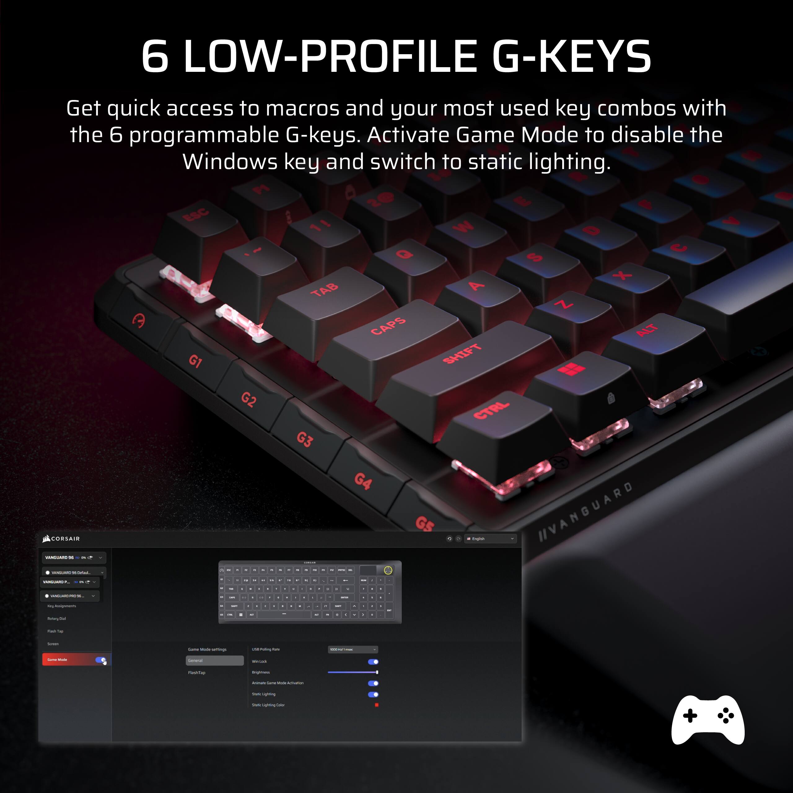 6 LOW-PROFILE G-KEYS

Get quick access to macros and your most used key combos with the 6 programmable G-keys. Activate Game Mode to disable the Windows key and switch to static lighting.

- P 6 20 E F ESC i 7 11 W D Q U S X TAB A Z a CAPS ALT G1 SHIFT R G2 CTRL G3 G4 CORSAIR G5

- IIVANGUARD

- 1

- d . - . - - I - - - - - - - - - - I d - | | - - - d - d d . d d d d d d - d . d - d - - . - - 1 d d d a d d d I | . I a . d d d - - . - d a . - - - 1 d - - d - - 2 | I - - - Cn - - - : - |  - -  : - - - - : - +