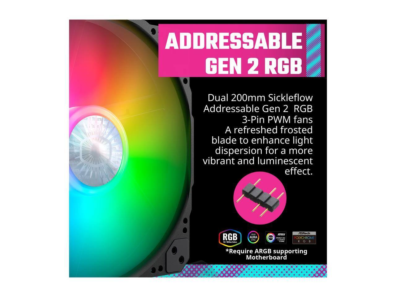 ADDRESSABLE GEN 2 RGB

Dual 200mm Sickleflow Addressable Gen 2 RGB 3-Pin PWM fans

A refreshed frosted blade to enhance light dispersion for a more vibrant and luminescent effect.

*Require ARGB supporting Motherboard

RGB
16.7 Million Colors

AURA SYNC
RGB

MSI
Mystic Light

ASRock
POLYCHROME RGB
