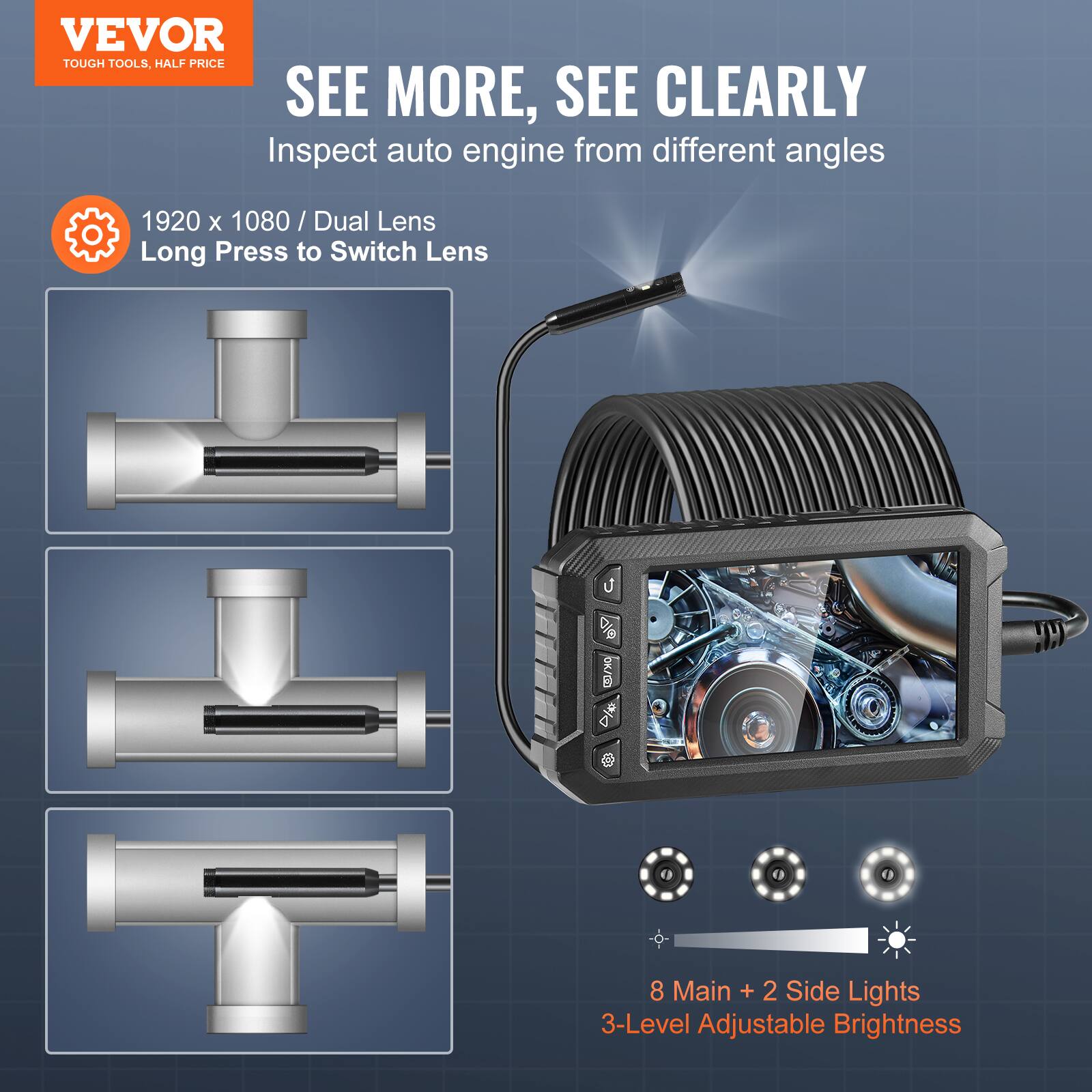VEVOR TOUGH TOOLS, HALF PRICE

SEE MORE, SEE CLEARLY

Inspect auto engine from different angles

1920 x 1080 / Dual Lens
Long Press to Switch Lens

8 Main + 2 Side Lights
3-Level Adjustable Brightness
