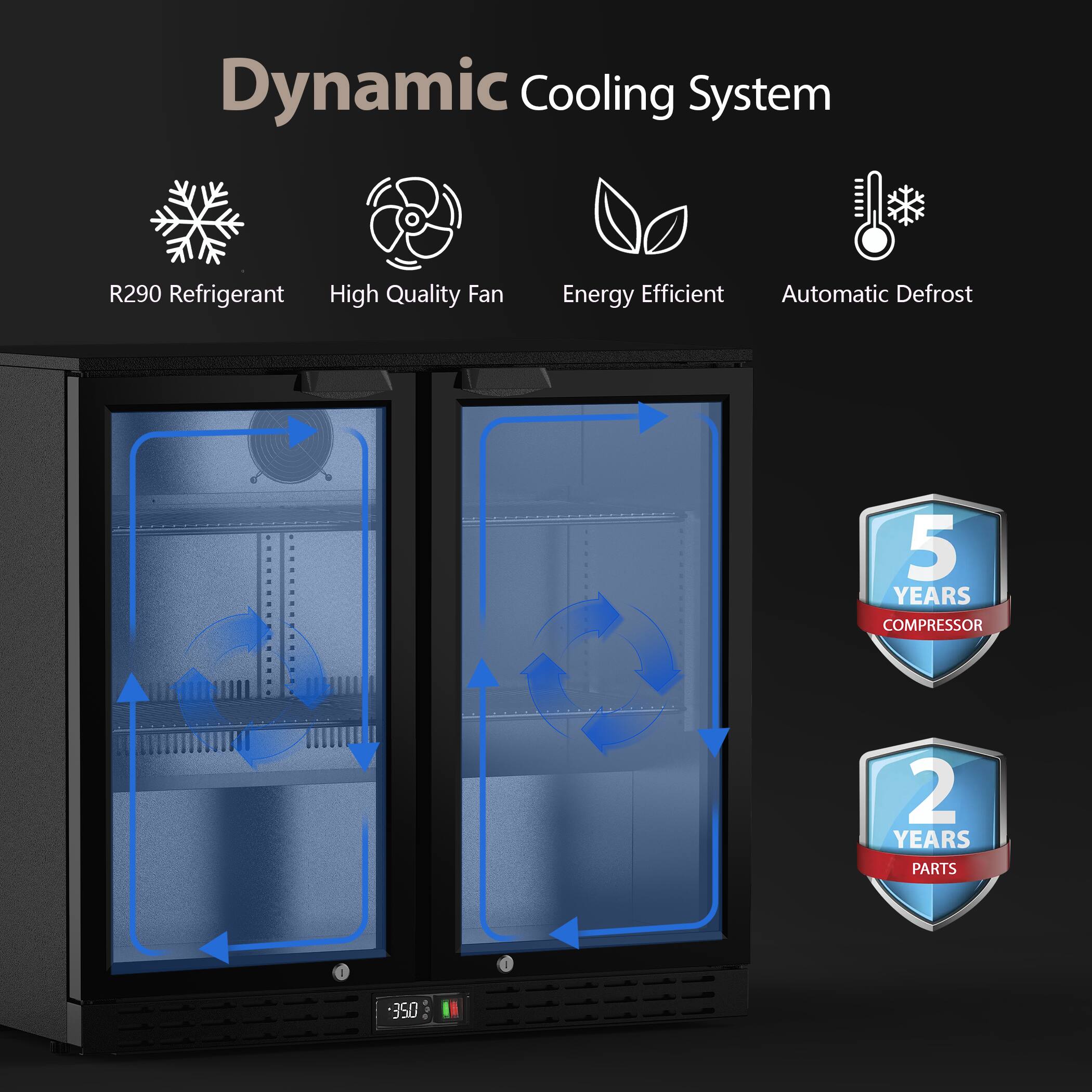 Dynamic Cooling System  
R290 Refrigerant  
High Quality Fan  
Energy Efficient  
Automatic Defrost  
5 YEARS COMPRESSOR  
2 YEARS PARTS