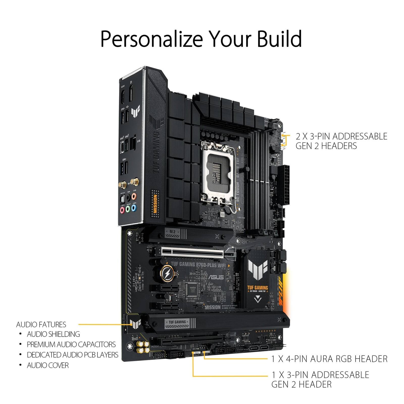 Personalize Your Build

TUF GAMING B760-PLUS WIFI

1-000 TOGIA

2 X 3-PIN ADDRESSABLE GEN 2 HEADERS

M2

TUF GAMING B760-PLUS WIFI

ASUS

TUF GAMING MISSION

AUDIO FEATURES

- AUDIO SHIELDING
- PREMIUM AUDIO CAPACITORS
- DEDICATED AUDIO PCB LAYERS
- AUDIO COVER

1 X 4-PIN AURA RGB HEADER

1 X 3-PIN ADDRESSABLE GEN 2 HEADER