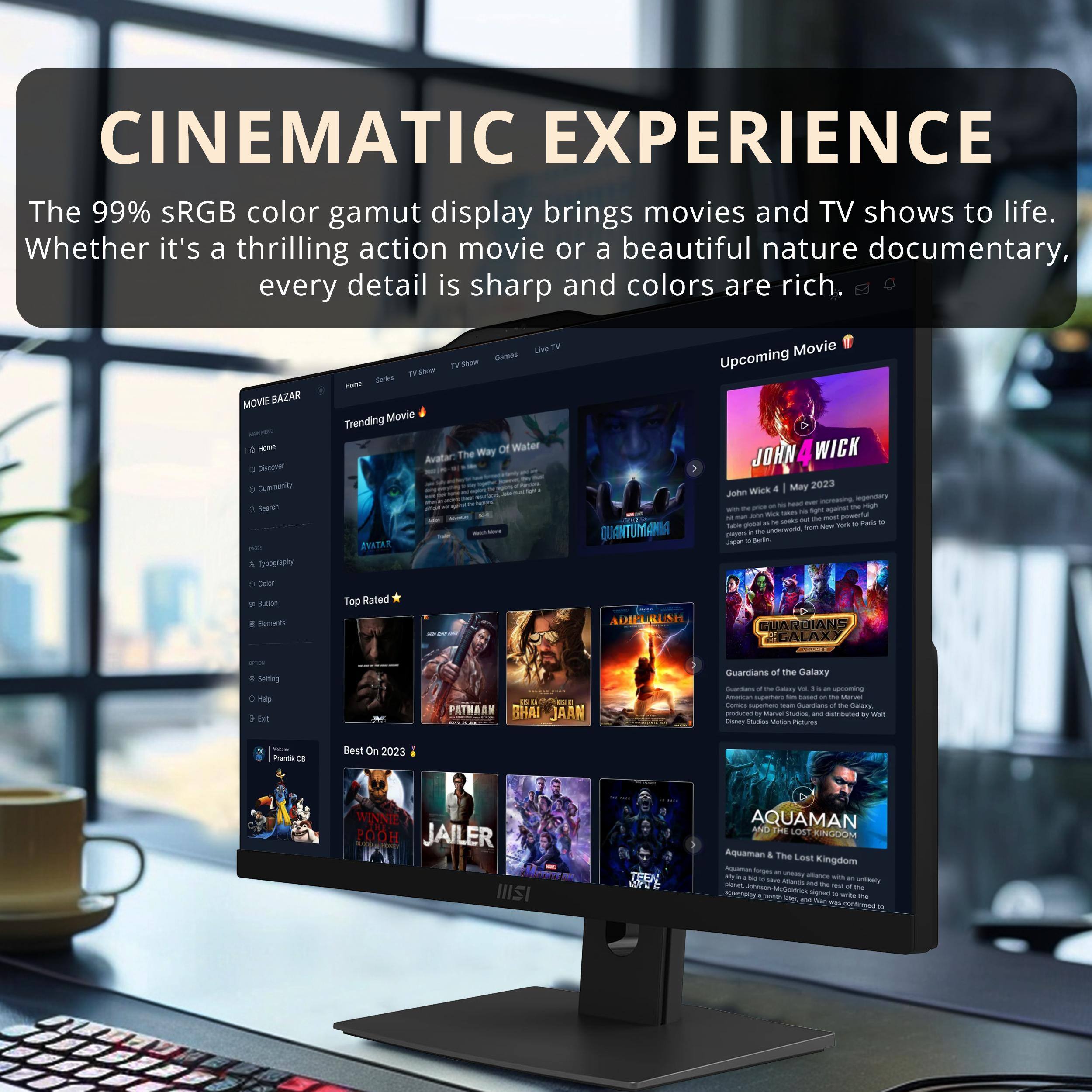 CINEMATIC EXPERIENCE

The 99% sRGB color gamut display brings movies and TV shows to life. Whether it's a thrilling action movie or a beautiful nature documentary, every detail is sharp and colors are rich.

MOVE SAZAR a - Dislover Community 4 Searh  Typegiphy TV - -eras - Trending Movie ANITRE AN TV Cames TN - Of Water The Way QUANTUMANIA Movie Upcoming JOHN WICK a May 2023 Juhe wirk - - - - - - - - - s - - - t - - sm - 1 pe - Tum - Turs so  m  ae - - - Daor sma cnas Toe Rated ADIELIUISH GUARGIANS N GALAX Setting - . in PATHAAN SHAI JAAN Guardlans of the Dalaxy Suertus - -- - - - a -. - - - - - - - ranas - - PtUres hama 2 Best On 2023 WINNIE O POOH JAILER IIISI JP AQUAMAN MD THE LOST KINGOOM Aquaman & The Lost Kingdom - - - - mc - - - V me - - t