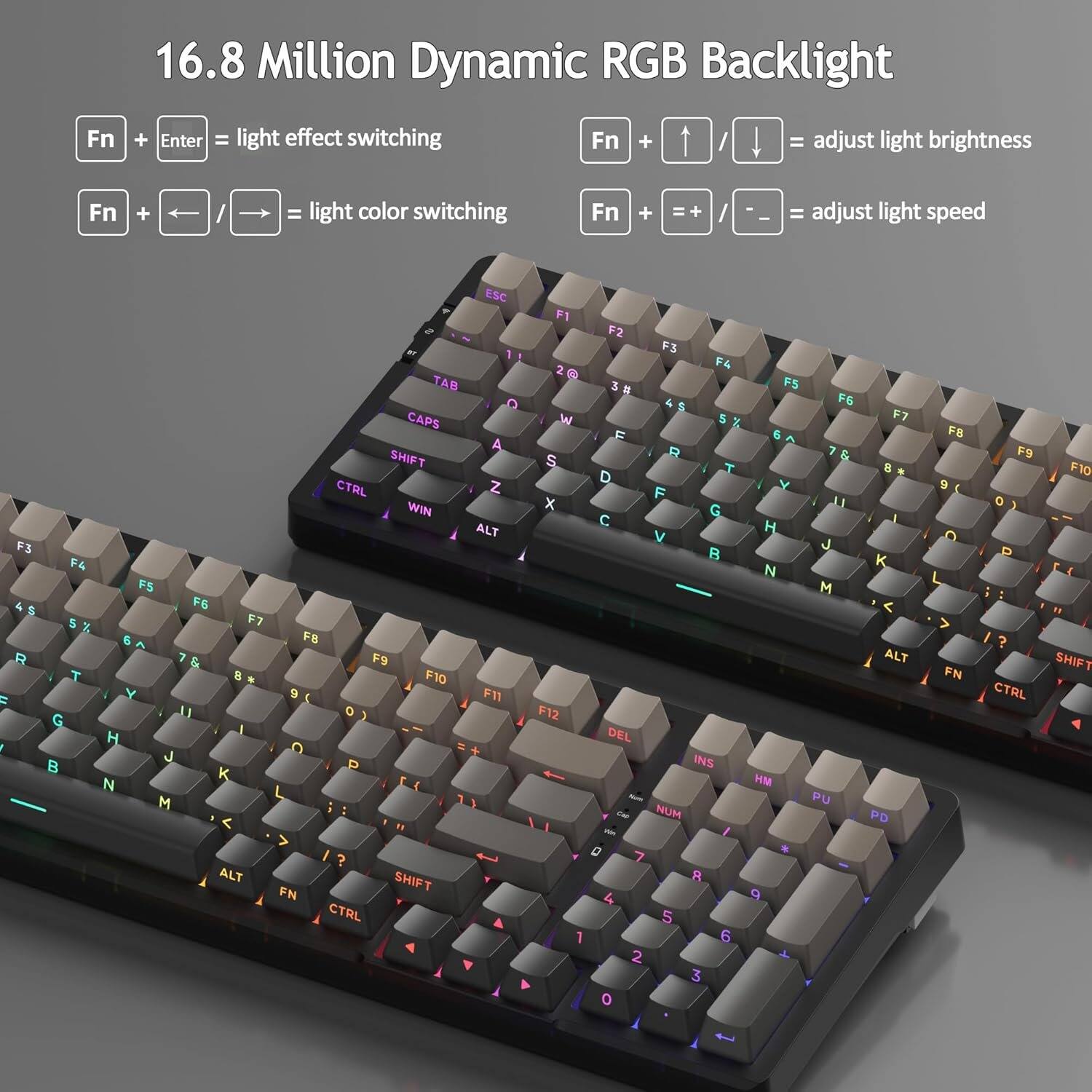 16.8 Million Dynamic RGB Backlight

Fn + Enter = light effect switching

Fn + ↑/↓ = adjust light brightness

Fn + ←/→ = light color switching

Fn + =+/− = adjust light speed

ESC F1 F2 F3 F4 TAB F5 F6 CAPS F7 SHIFT F8 F9 F10 F11 F12

CTRL Z X C V B N M

ALT H J K L

WIN G

DEL O P

INS H M

NUM 7 8 9 4 5 6 1 2 3 0