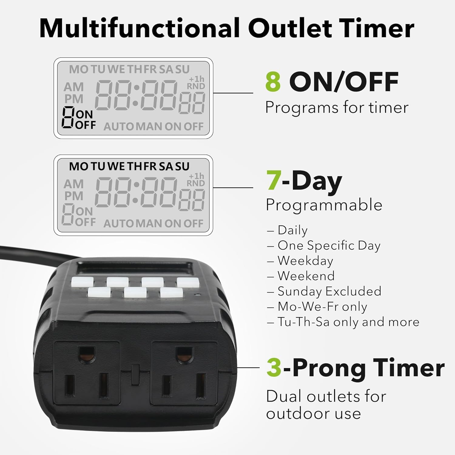 Multifunctional Outlet Timer

- **8 ON/OFF Programs for timer**
- **7-Day Programmable**
  - Daily
  - One Specific Day
  - Weekday
  - Weekend
  - Sunday Excluded
  - Mo-We-Fr only
  - Tu-Th-Sa only and more
- **3-Prong Timer**
  - Dual outlets for outdoor use