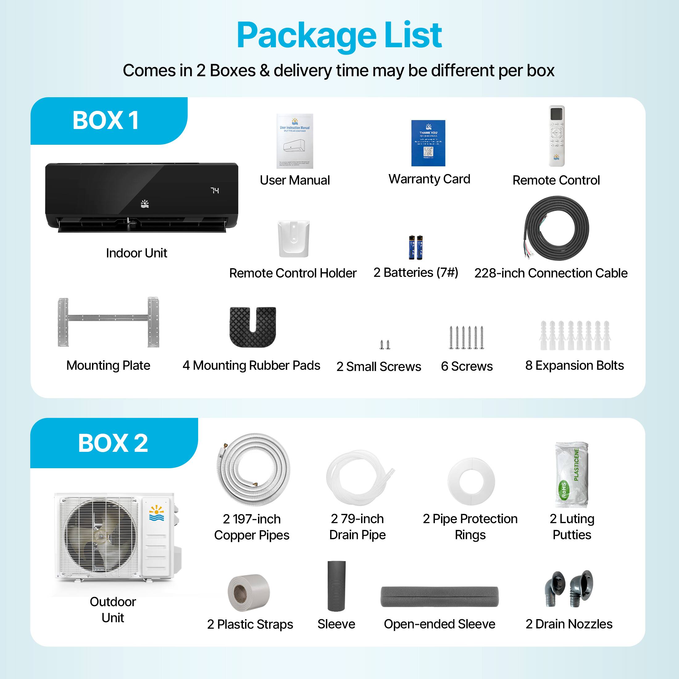 Package List  
Comes in 2 Boxes & delivery time may be different per box  

**BOX 1**  
- User Manual  
- Warranty Card  
- Remote Control  
- Indoor Unit  
- Remote Control Holder  
- 2 Batteries (7#)  
- 228-inch Connection Cable  
- Mounting Plate  
- 4 Mounting Rubber Pads  
- 2 Small Screws  
- 6 Screws  
- 8 Expansion Bolts  

**BOX 2**  
- 2 197-inch Copper Pipes  
- 2 79-inch Drain Pipe  
- 2 Pipe Protection Rings  
- 2 Luting Putties  
- Outdoor Unit  
- 2 Plastic Straps  
- Sleeve  
- Open-ended Sleeve  
- 2 Drain Nozzles