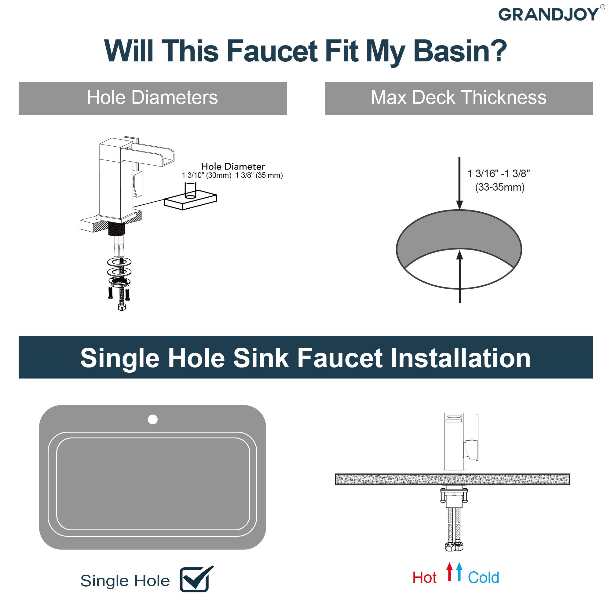 GRANDJOY  
Will This Faucet Fit My Basin?  

Hole Diameters  
Hole Diameter  
1 3/10" (30mm) - 1 3/8" (35 mm)  

Max Deck Thickness  
1 3/16" - 1 3/8" (33-35mm)  

Single Hole Sink Faucet Installation  
Single Hole  
Hot  
Cold