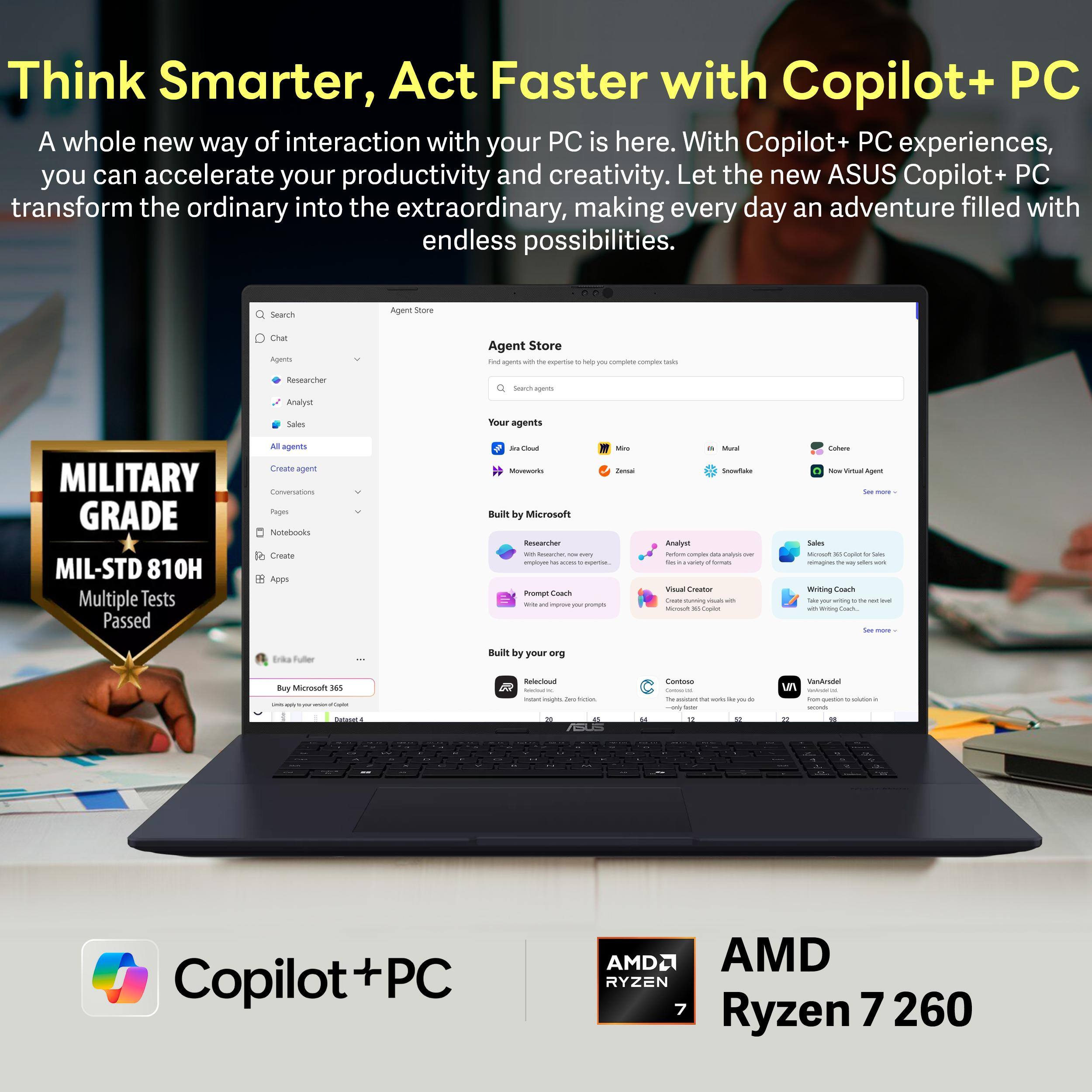 Think Smarter, Act Faster with Copilot+ PC

A whole new way of interaction with your PC is here. With Copilot+ PC experiences, you can accelerate your productivity and creativity. Let the new ASUS Copilot+ PC transform the ordinary into the extraordinary, making every day an adventure filled with endless possibilities.

MILITARY GRADE
MIL-STD 810H
Multiple Tests Passed

AMD
RYZEN 7
Ryzen 7 260