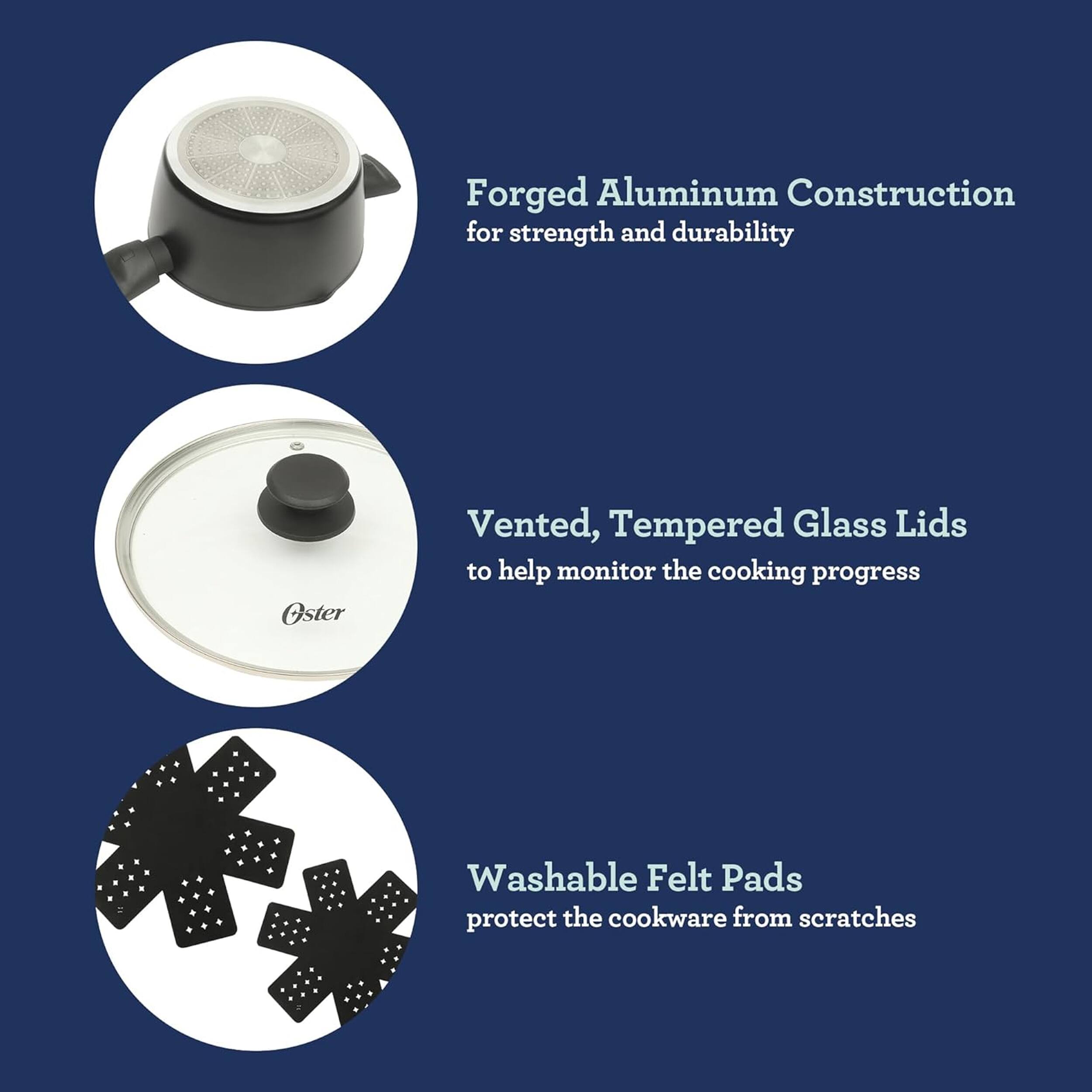 Forged Aluminum Construction for strength and durability  
Oster Vented, Tempered Glass Lids to help monitor the cooking progress  
Washable Felt Pads protect the cookware from scratches