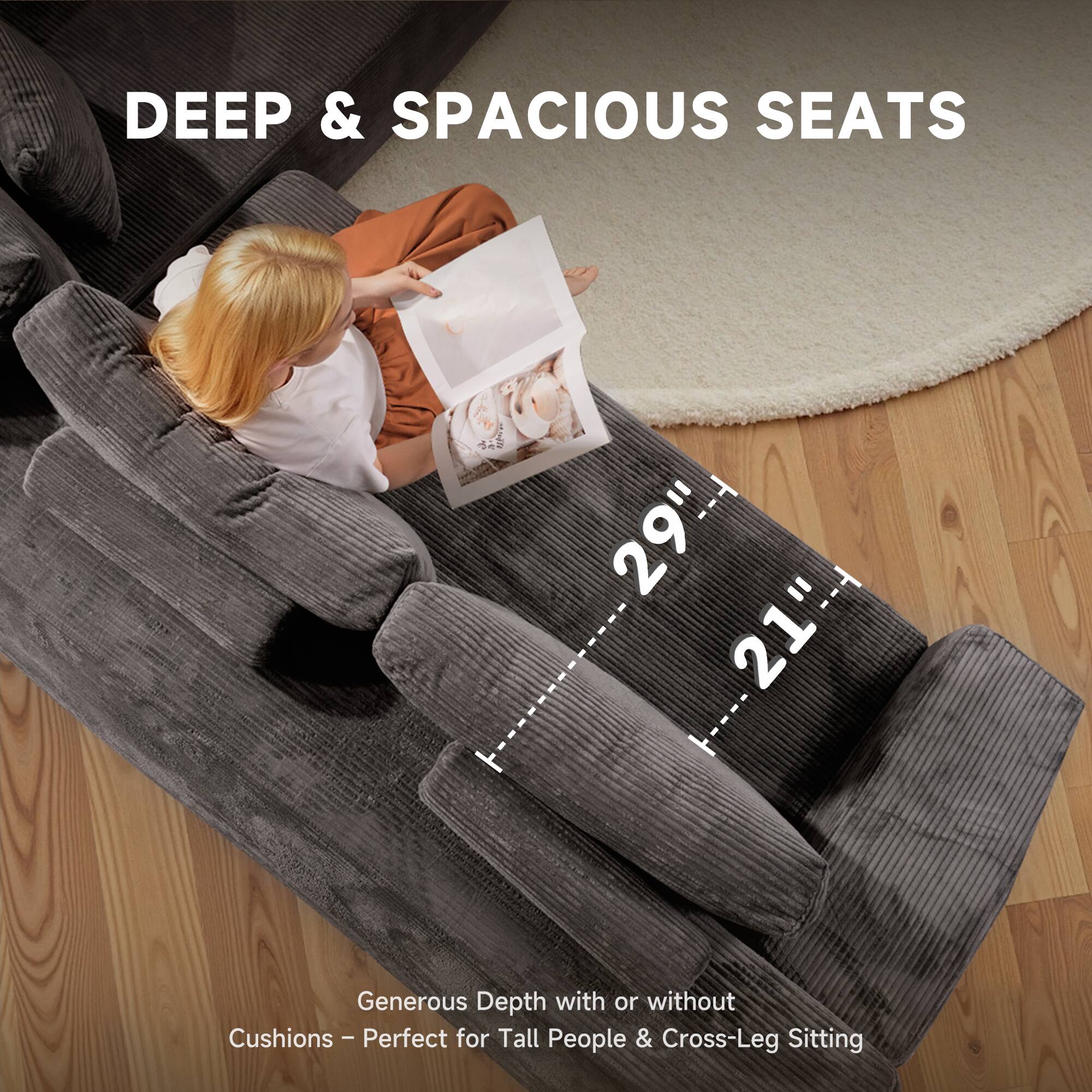 DEEP & SPACIOUS SEATS

29" x 21"

Generous Depth with or without Cushions - Perfect for Tall People & Cross-Leg Sitting