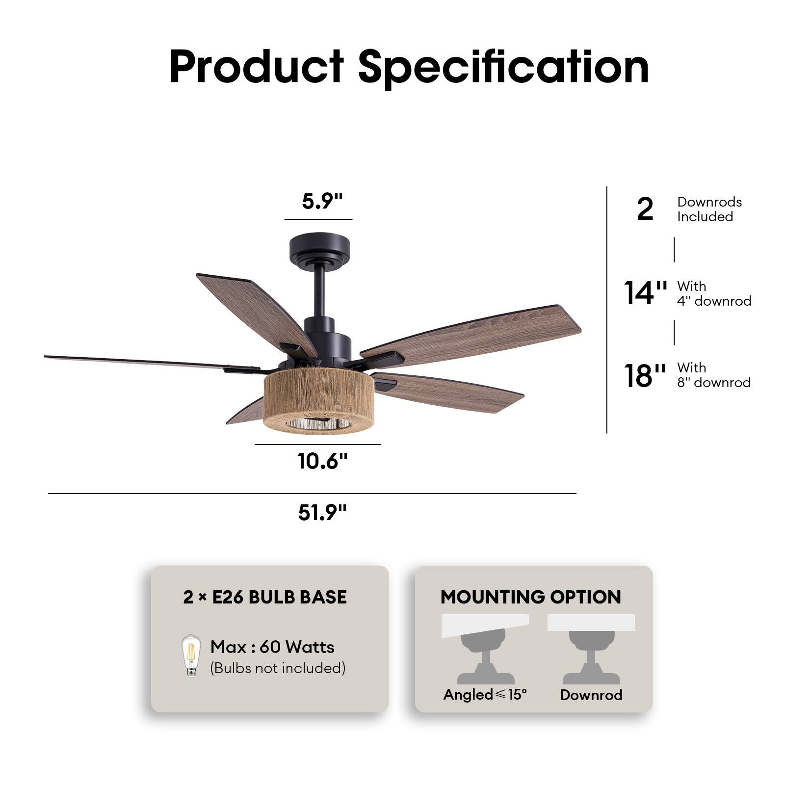 Product Specification

- 5.9" (Blade Length)
- 10.6" (Blade Diameter)
- 51.9" (Overall Length)

2 Downrods Included
- 14" With 4" downrod
- 18" With 8" downrod

2 x E26 BULB BASE
- Max: 60 Watts (Bulbs not included)

MOUNTING OPTION
- Angled ≤15°
- Downrod