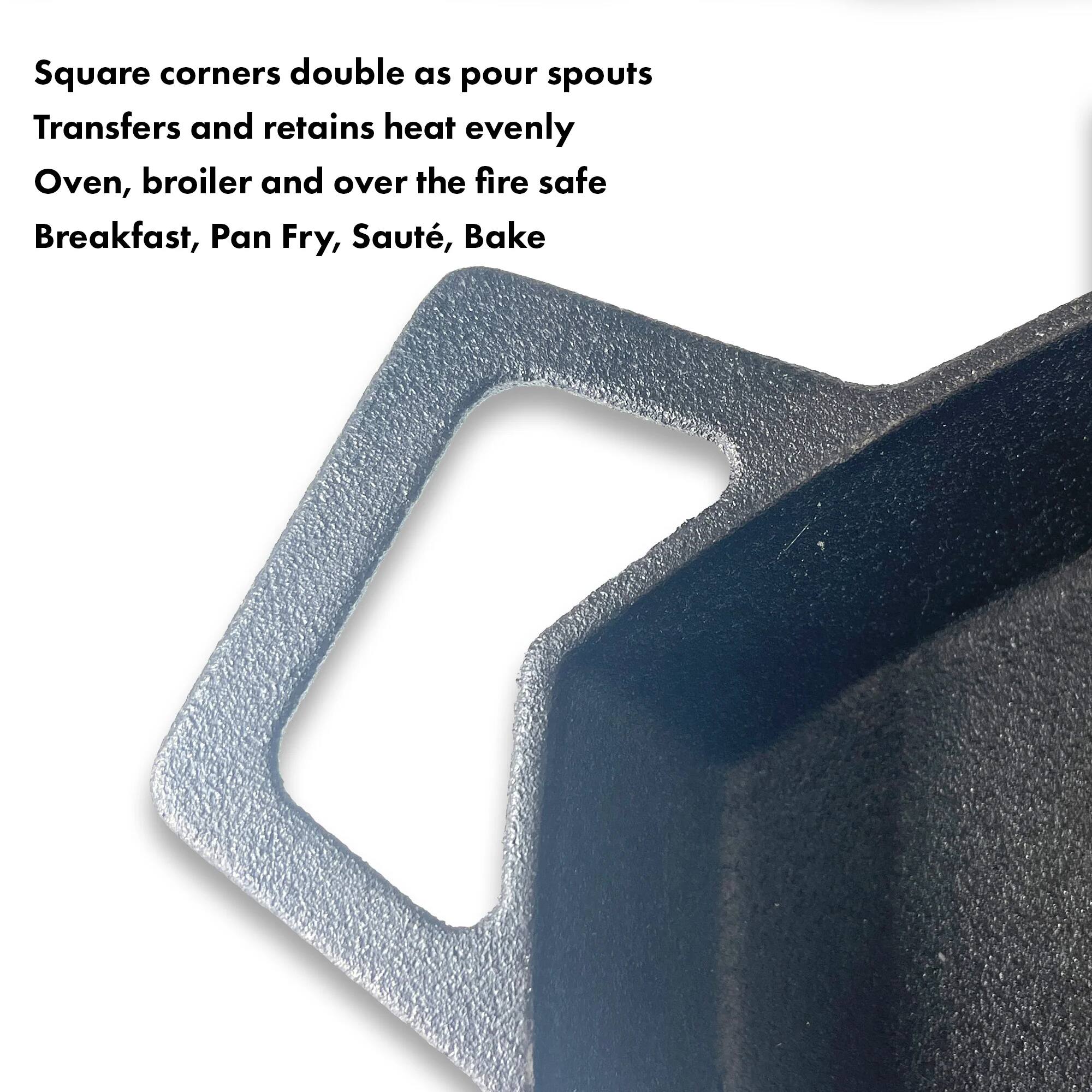 Square corners double as pour spouts  
Transfers and retains heat evenly  
Oven, broiler and over the fire safe  
Breakfast, Pan Fry, Sauté, Bake