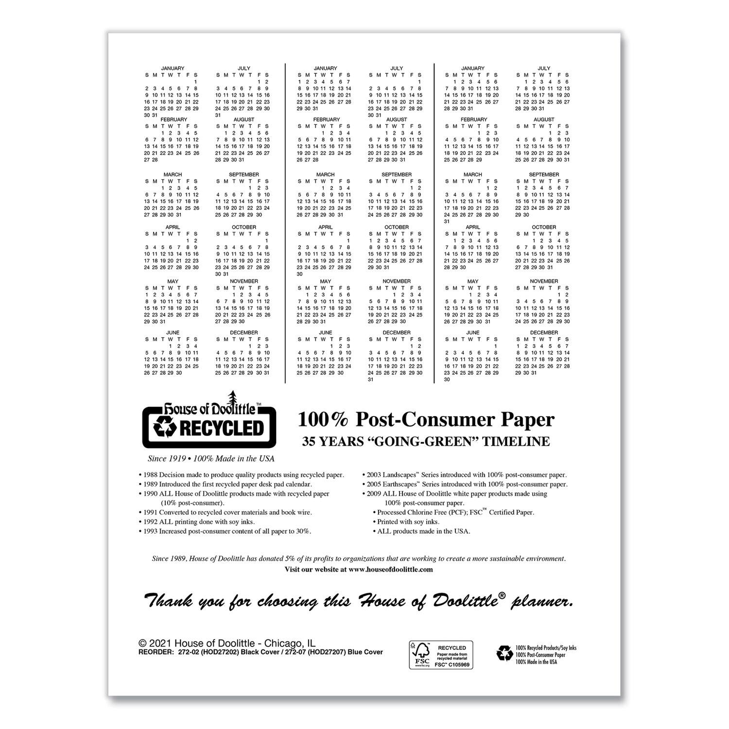 **House of Doolittle®**

100% Post-Consumer Paper

35 YEARS "GOING-GREEN" TIMELINE

Since 1919 - 100% Made in the USA

- 1988 Decision made to produce quality products using recycled paper.
- 1989 Introduced the first recycled paper desk pad calendar.
- 1990 ALL House of Doolittle products made with recycled paper (10% post-consumer).
- 1990 Converted recycled paper into materials and book wire.
- 1990 ALL printing done with soy inks.
- 1990 Introduced post-consumer content to all paper.
- 2003 Landscapes® Series introduced with 100% post-consumer paper.
- 2005 Earthscapes® Series introduced with 100% post-consumer paper.
- 2009 ALL House of Doolittle white paper products made using 100% post-consumer paper.
- Printed with soy inks.
- (CFSC) Certified Paper.
- ALL products made in the USA.

Since 1989, House of Doolittle has