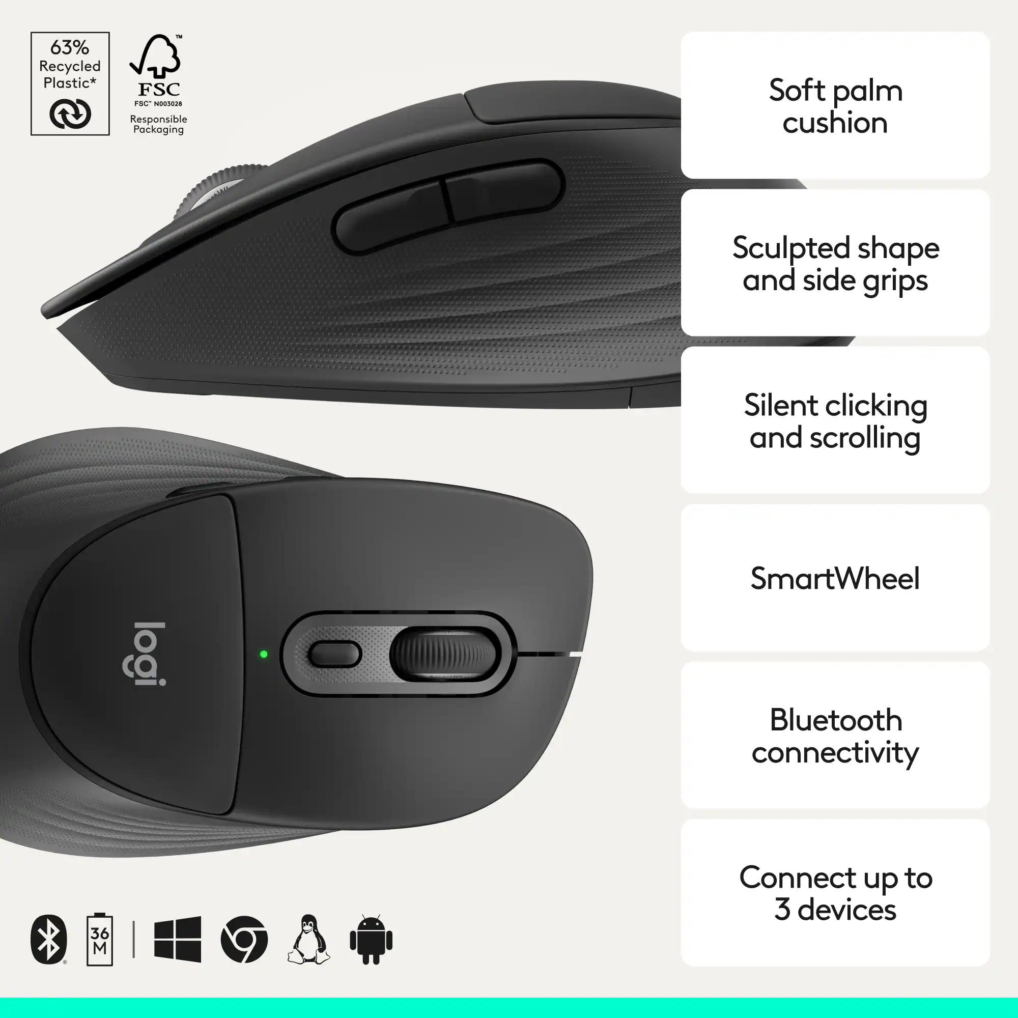 63% Recycled Plastic* FSC  
Responsible Packaging  

Soft palm cushion  
Sculpted shape and side grips  
Silent clicking and scrolling  
SmartWheel  
Bluetooth connectivity  
Connect up to 3 devices
