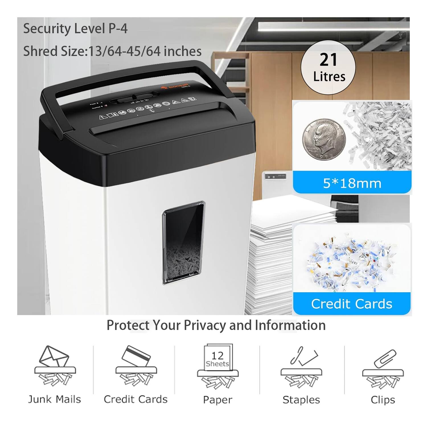 Security Level P-4  
Shred Size: 13/64-45/64 inches  
21 Litres  
5*18mm  

Protect Your Privacy and Information  
Junk Mails  
Credit Cards  
Paper (12 Sheets)  
Staples  
Clips