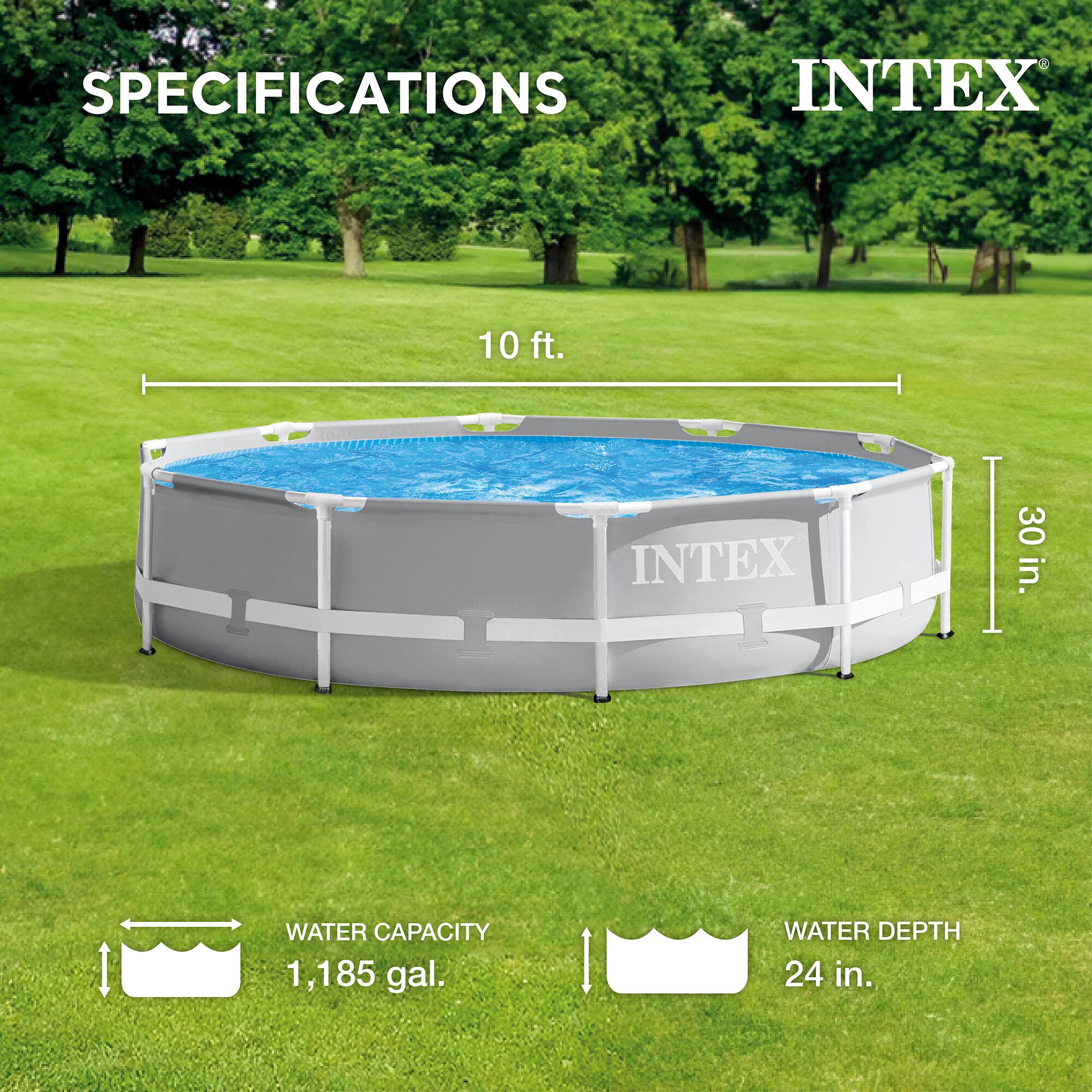 SPECIFICATIONS  
INTEX  

10 ft.  
30 in.  

WATER CAPACITY  
1,185 gal.  

WATER DEPTH  
24 in.