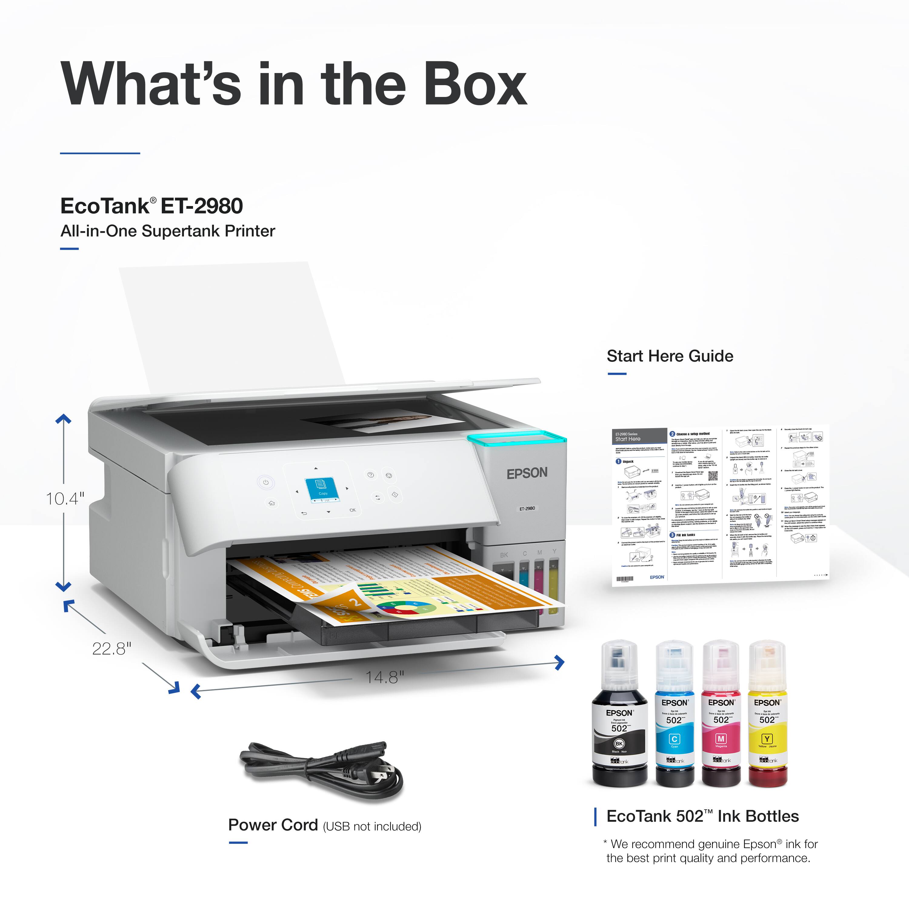 What's in the Box: EcoTank ET-2980 All-in-One Supertank Printer Start Here Guide 10.4" EPSON 22.8" 14.8" EPSON 502 EPSON 300 - - - - Power Cord (USB not included) EcoTank 502 Ink Bottles We recommend genuine Epson ink for the best print quality and performance.