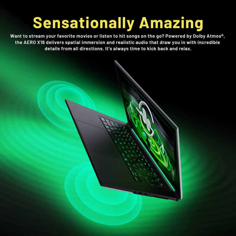 Sensationally Amazing

Want to stream your favorite movies or listen to hit songs on the go? Powered by Dolby Atmos, the AERO X16 delivers spatial immersion and realistic audio that draw you in with incredible details from all directions. It's always time to kick back and relax.