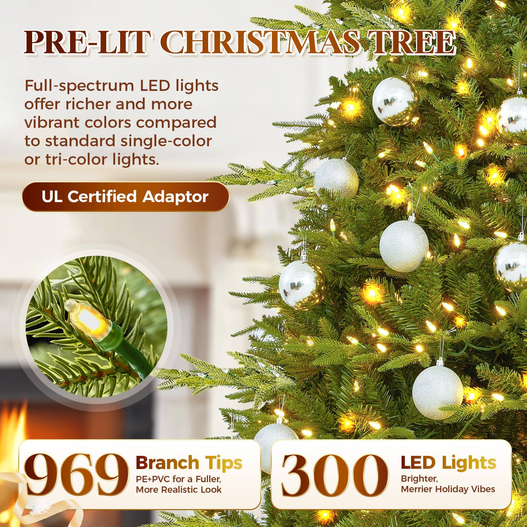 PRE-LIT CHRISTMAS TREE

Full-spectrum LED lights offer richer and more vibrant colors compared to standard single-color or tri-color lights.

UL Certified Adaptor

969 Branch Tips
PE+PVC for a Fuller, More Realistic Look

300 LED Lights
Brighter, Merrier Holiday Vibes