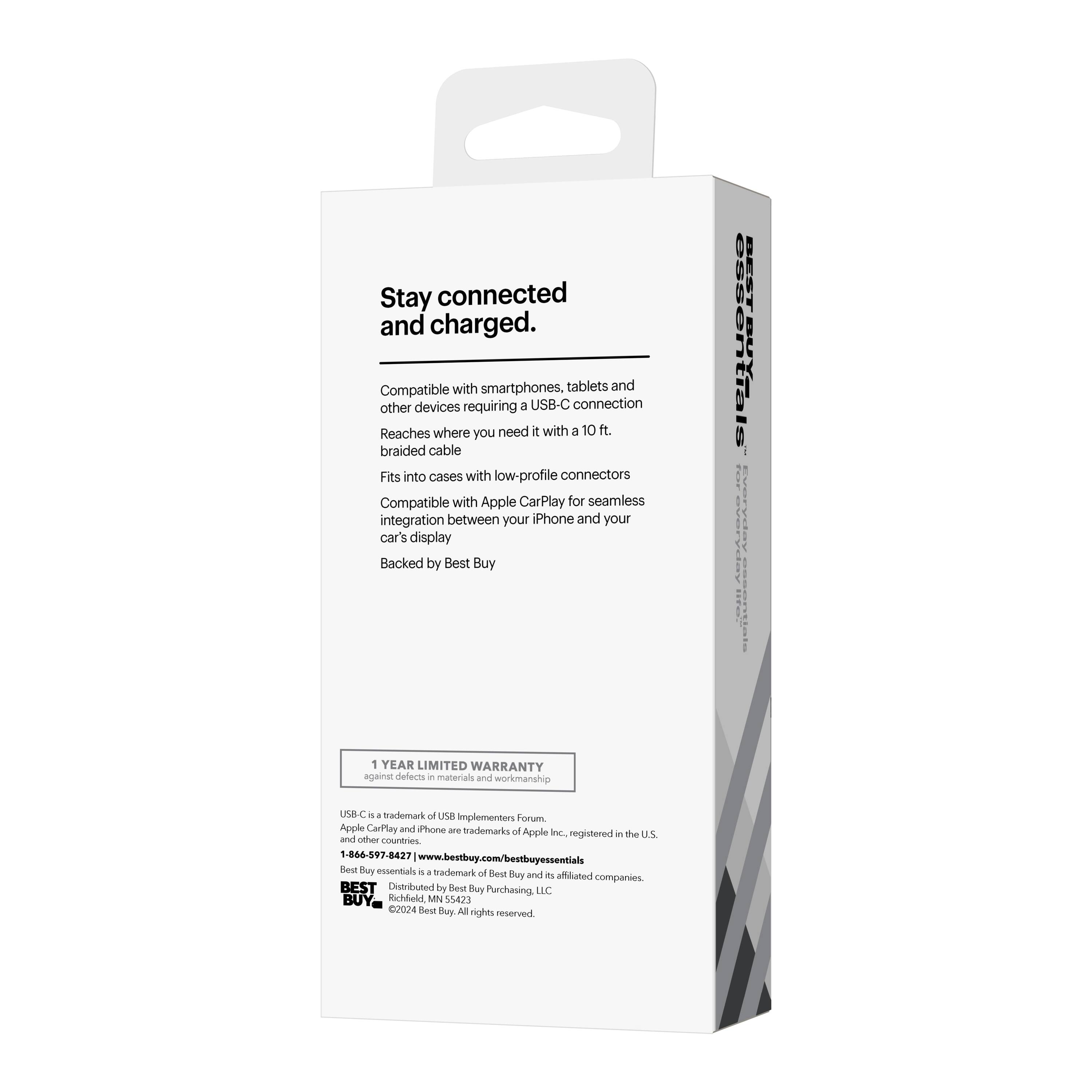 Stay connected and charged.  
Compatible with smartphones, tablets and other devices requiring a USB-C connection  
Reaches where you need it with a 10 ft. braided cable  
Fits into cases with low-profile connectors  
Compatible with Apple CarPlay for seamless integration between your iPhone and your car's display  
Backed by Best Buy  

1 YEAR LIMITED WARRANTY against defects in materials and workmanship  

USB-C is a trademark of USB Implementers Forum, Apple CarPlay and iPhone are trademarks of Apple Inc., registered in the U.S. and other countries  

866-507-8427  
www.bestbuy.com/bestbuyessentials  

BEST  
Distributed by Best Buy Purchasing LLC  
Richfield, MN 55423  
U024  
©2024 Best Buy. All rights reserved.