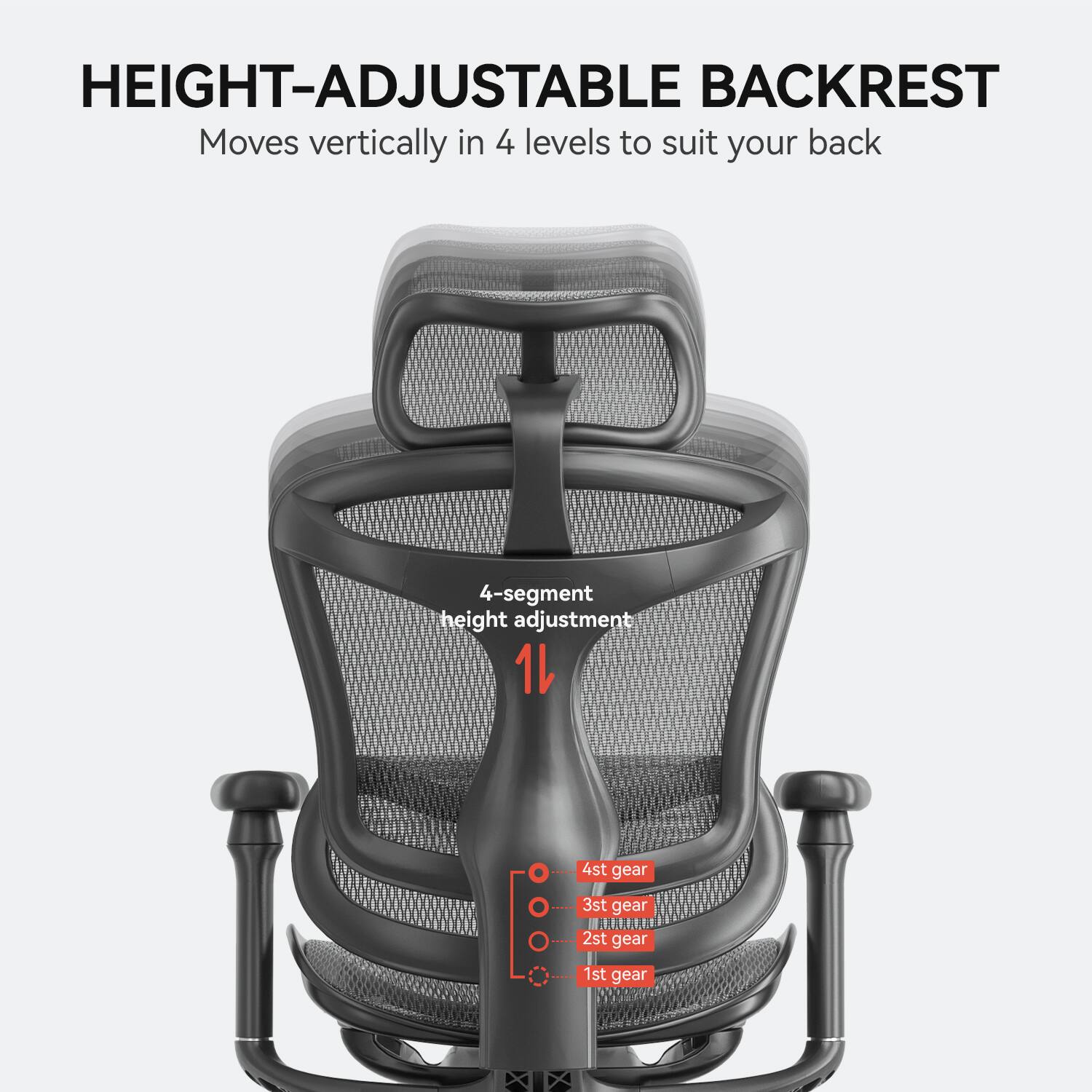 HEIGHT-ADJUSTABLE BACKREST
Moves vertically in 4 levels to suit your back
4-segment height adjustment
1st gear
2nd gear
3rd gear
4th gear