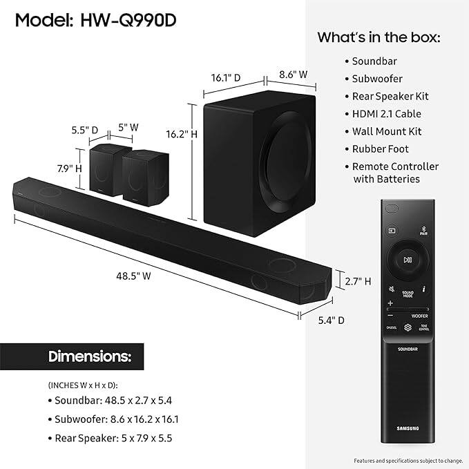 Model: HW-Q990D

What's in the box:
- Soundbar
- Subwoofer
- Rear Speaker Kit
- HDMI 2.1 Cable
- Wall Mount Kit
- Rubber Foot
- Remote Controller with Batteries

Dimensions:
- Soundbar: 48.5" W x 2.7" H x 5.4" D
- Subwoofer: 8.6" W x 16.2" H x 16.1" D
- Rear Speaker: 5" W x 7.9" H x 5.5" D

Features and specifications subject to change.