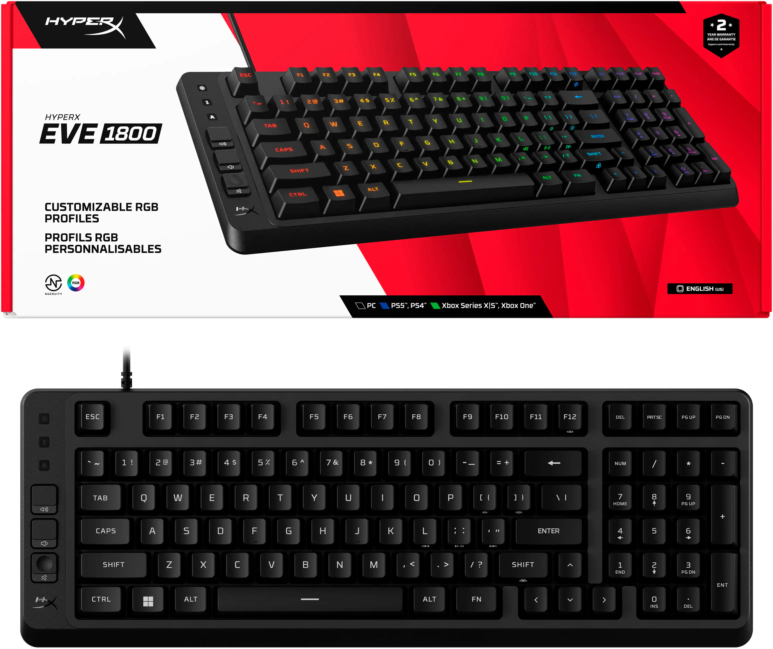 HYPERX EVE 1800

CUSTOMIZABLE RGB PROFILES
PROFILS RGB PERSONNALISABLES

ENGLISH

PC PS5 PS4 Xbox Series X|S Xbox One

ESC F1 F2 F3 F4 F5 F6 F7 F8 F9 F10 F11 F12

1 2 3 4 5 6 7 8 9 0 - = \ | TAB Q W E R T Y U I O P [ ] \

A S D F G H J K L ; ' ENTER

Z X C V B N M , . / SHIFT SHIFT

CTRL ALT FN

CAPS

NUM 7 8 9 / * - 4 5 6 + 1 2 3 0 . -