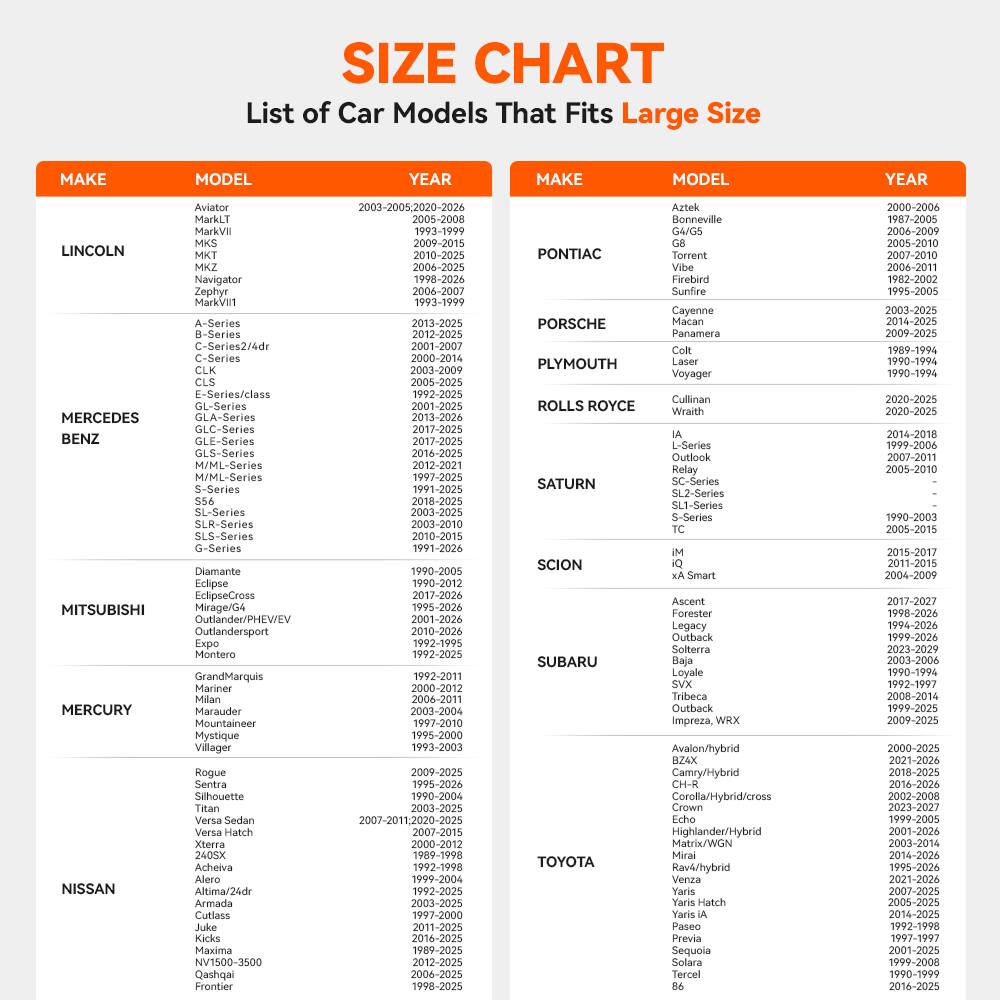 SIZE CHART  
List of Car Models That Fits Large Size

| MAKE       | MODEL          | YEAR          | MAKE       | MODEL          | YEAR          |
|------------|----------------|---------------|------------|----------------|---------------|
| LINCOLN    | Aviator        | 2003-2005, 2020-2026 | PONTIAC    | Aztek          | 2000-2006     |
|            | MarkVII        | 1993-1999      |            | G4/G5          | 2006-2009     |
|            | MKS            | 2009-2015      |            | G6            | 2006-2010     |
|            | MKT            | 2010-2025      |            | Torrent        | 2007-2010     |
|            | MKZ            | 2006-2025      |            | Firebird       | 1995-2002     |
|            | Navigator     | 