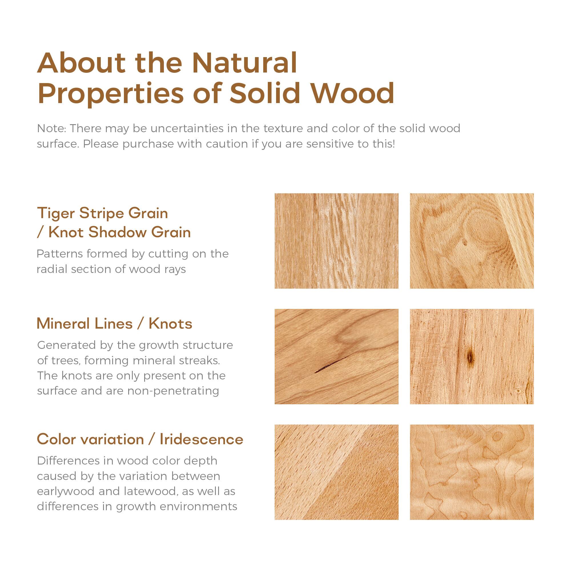 About the Natural Properties of Solid Wood

Note: There may be uncertainties in the texture and color of the solid wood surface. Please purchase with caution if you are sensitive to this!

Tiger Stripe Grain / Knot Shadow Grain  
Patterns formed by cutting on the radial section of wood rays

Mineral Lines / Knots  
Generated by the growth structure of trees, forming mineral streaks. The knots are only present on the surface and are non-penetrating

Color variation / Iridescence  
Differences in wood color depth caused by the variation between earlywood and latewood, as well as differences in growth environments
