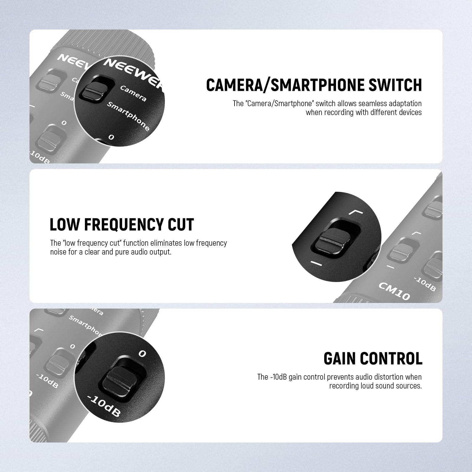 **CAMERA/SMARTPHONE SWITCH**  
The "Camera/Smartphone" switch allows seamless adaptation when recording with different devices.

**LOW FREQUENCY CUT**  
The "low frequency cut" function eliminates low frequency noise for a clear and pure audio output.

**GAIN CONTROL**  
The -10dB gain control prevents audio distortion when recording loud sound sources.