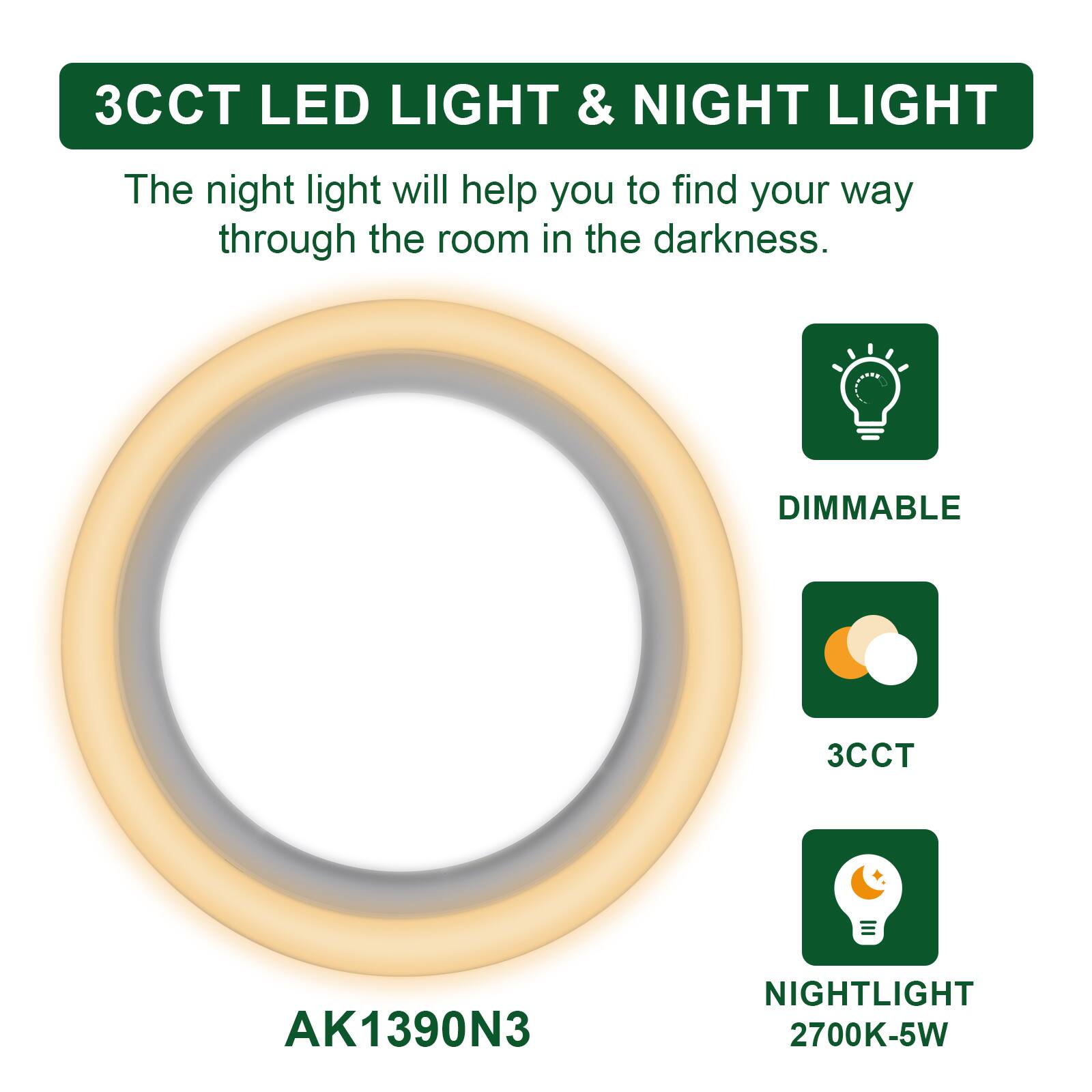 3CCT LED LIGHT & NIGHT LIGHT

The night light will help you to find your way through the room in the darkness.

DIMMABLE

3CCT

NIGHTLIGHT 2700K-5W

AK1390N3