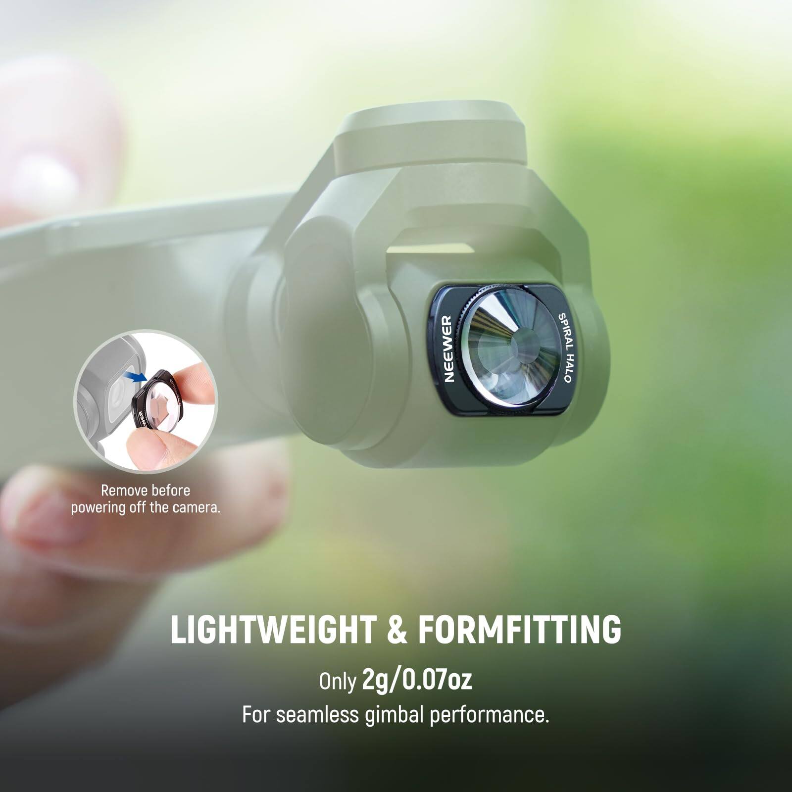 NEEWER SPIRAL HALO  
Remove before powering off the camera.  
LIGHTWEIGHT & FORMFITTING  
Only 2g/0.07oz  
For seamless gimbal performance.