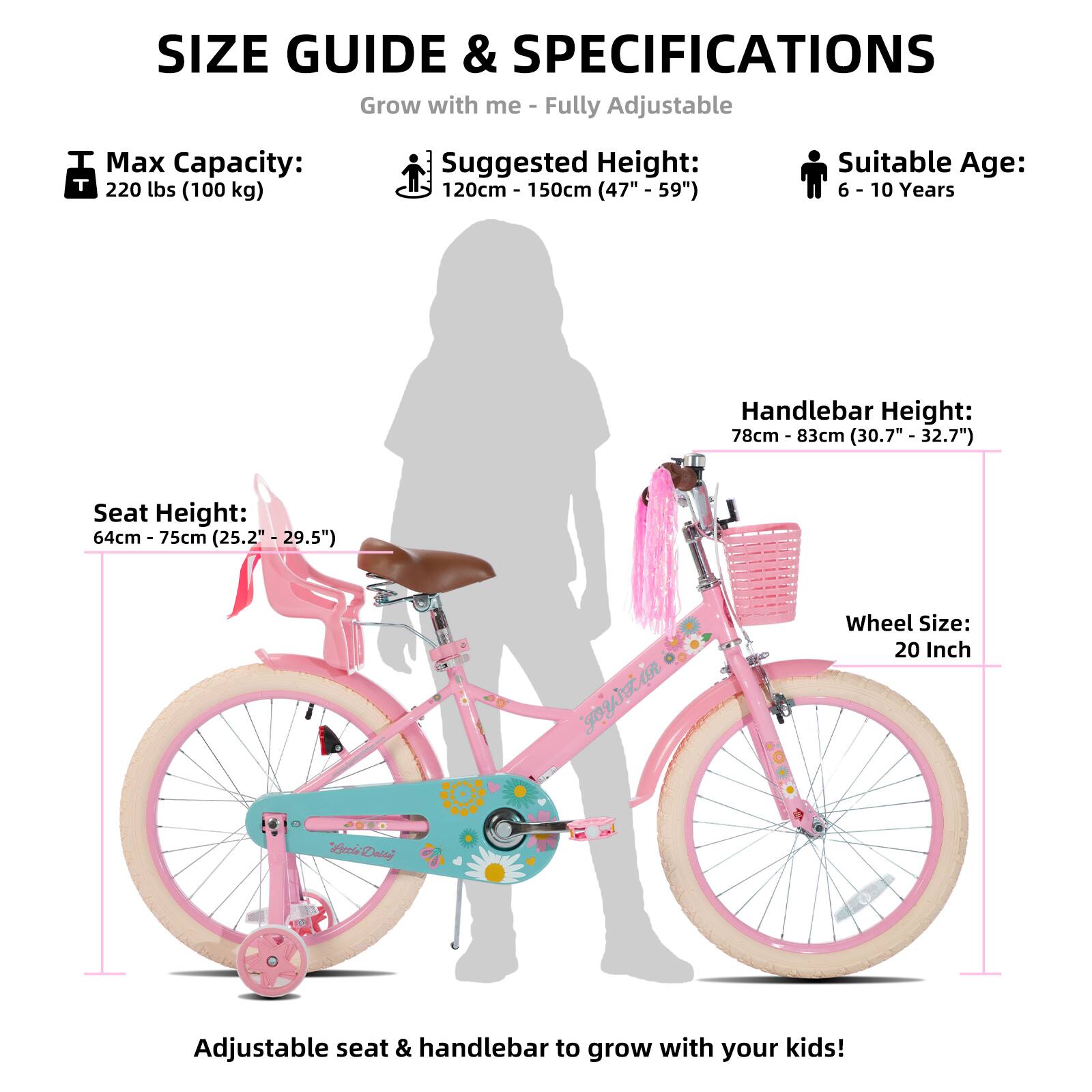 SIZE GUIDE & SPECIFICATIONS  
Grow with me - Fully Adjustable  

Max Capacity: 220 lbs (100 kg)  
Suggested Height: 120cm - 150cm (47" - 59")  
Suitable Age: 6 - 10 Years  

Seat Height: 64cm - 75cm (25.2" - 29.5")  
Handlebar Height: 78cm - 83cm (30.7" - 32.7")  
Wheel Size: 20 Inch  

Adjustable seat & handlebar to grow with your kids!