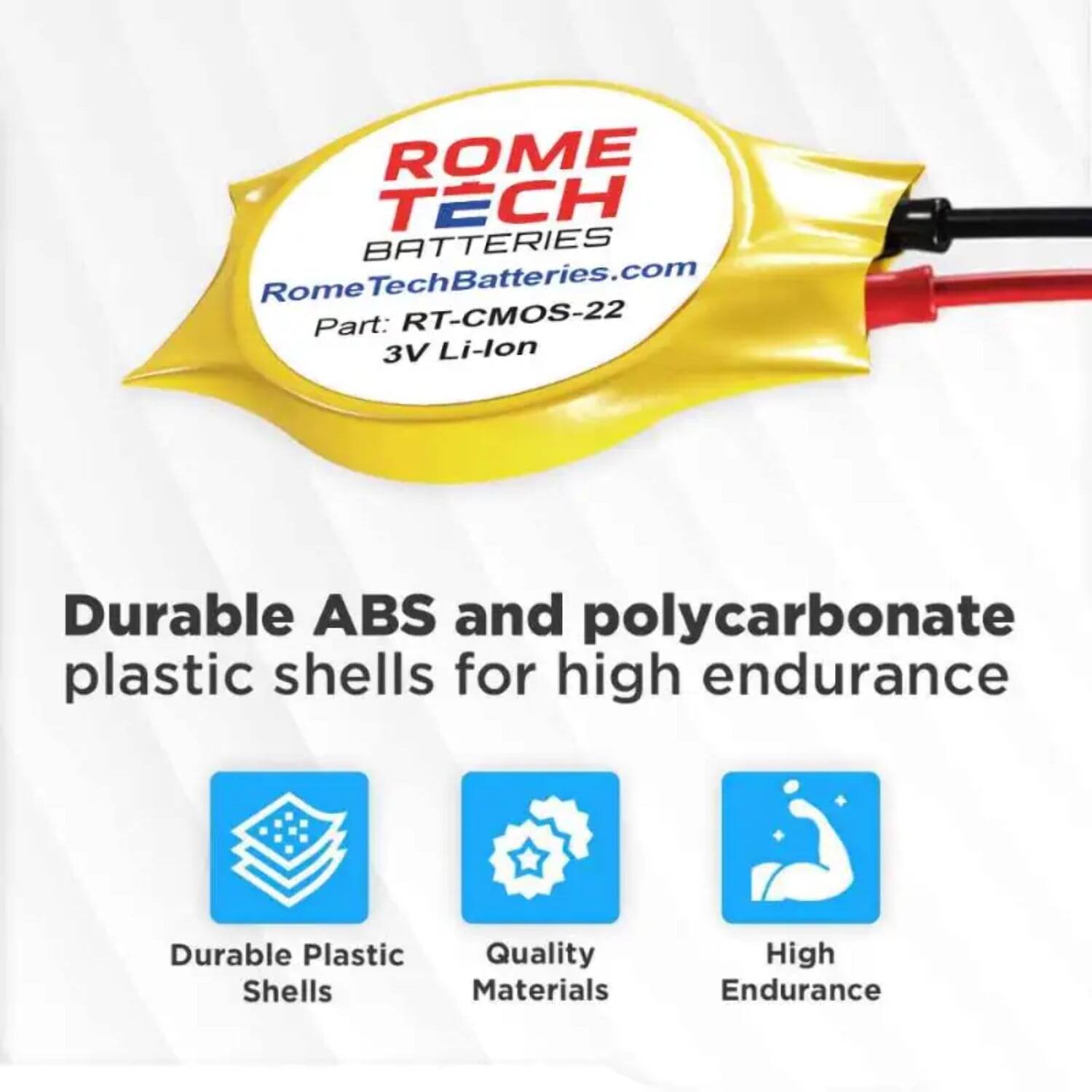 ROME TECH BATTERIES  
RomeTechBatteries.com  
Part: RT-CMOS-22  
3V Li-lon  

Durable ABS and polycarbonate plastic shells for high endurance  

- Durable Plastic Shells  
- Quality Materials  
- High Endurance