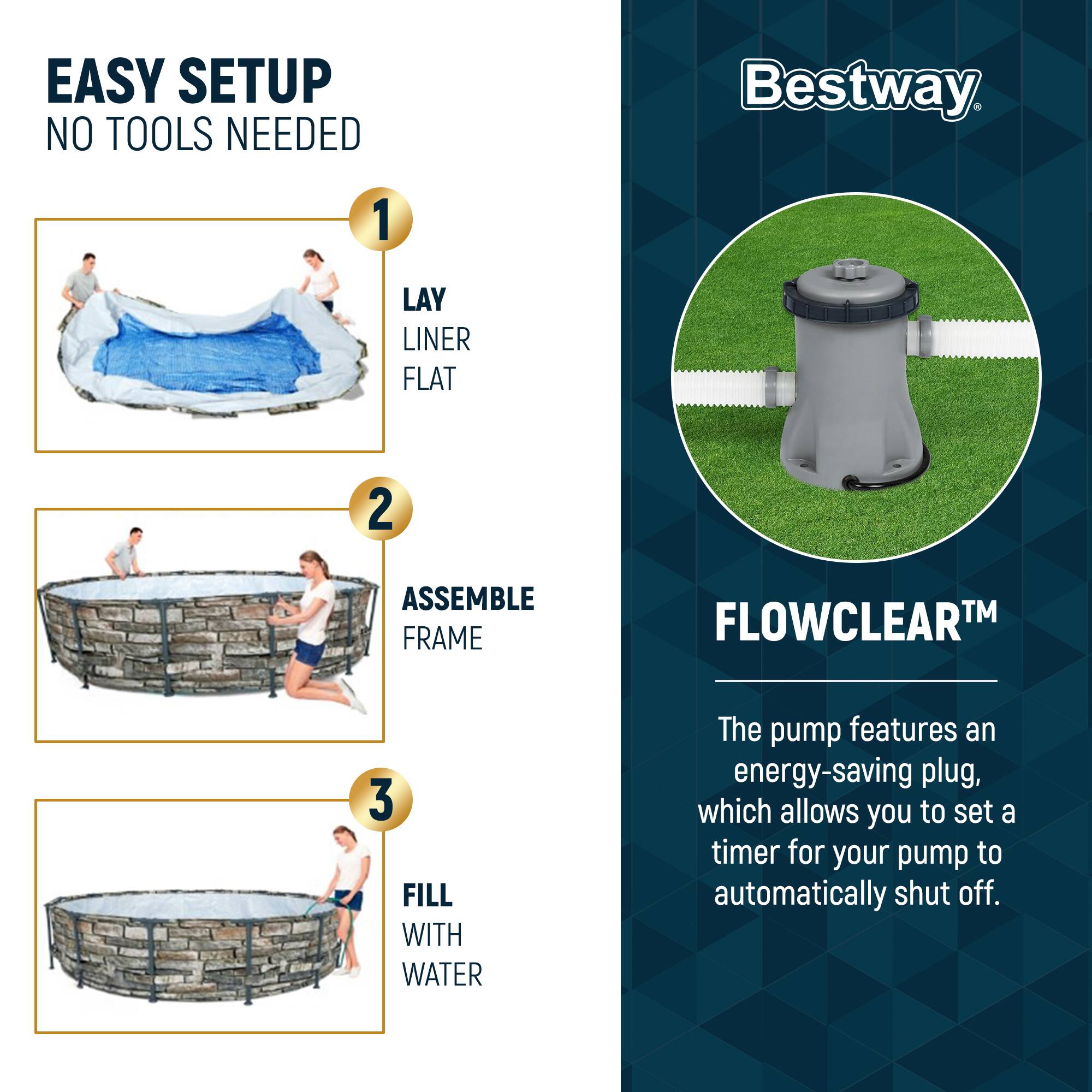 EASY SETUP  
NO TOOLS NEEDED

1. LAY LINER FLAT  
2. ASSEMBLE FRAME  
3. FILL WITH WATER  

Bestway  

FLOWCLEAR™  

The pump features an energy-saving plug, which allows you to set a timer for your pump to automatically shut off.