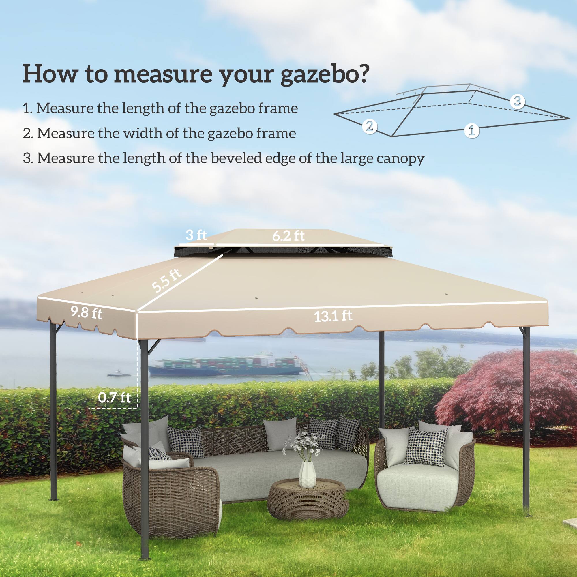 How to measure your gazebo?
1. Measure the length of the gazebo frame 13.1 ft
2. Measure the width of the gazebo frame 9.8 ft
3. Measure the length of the beveled edge of the large canopy 5.5 ft
3ft 6.2ft 9.8ft 5.5ft 13.1 ft 0.7ft