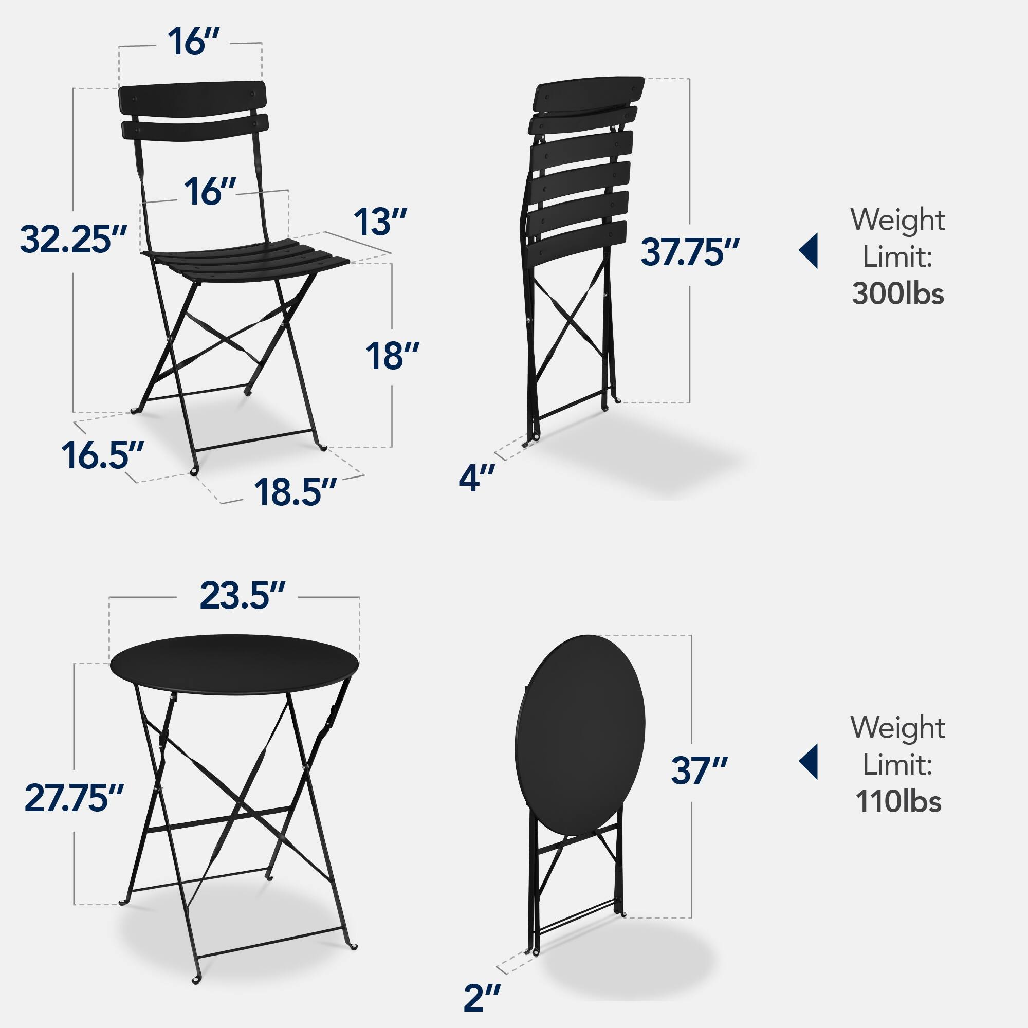 - Chair 1:
  - Height: 32.25"
  - Seat Width: 16"
  - Seat Depth: 16"
  - Back Height: 13"
  - Seat to Ground: 18"
  - Leg Width: 16.5"
  - Leg Width: 18.5"
  - Leg Width: 4"
  - Weight Limit: 300lbs

- Chair 2:
  - Height: 37.75"
  - Weight Limit: 300lbs

- Table 1:
  - Diameter: 23.5"
  - Height: 27.75"
  - Leg Width: 2"
  - Weight Limit: 110lbs

- Table 2:
  - Diameter: 37"
