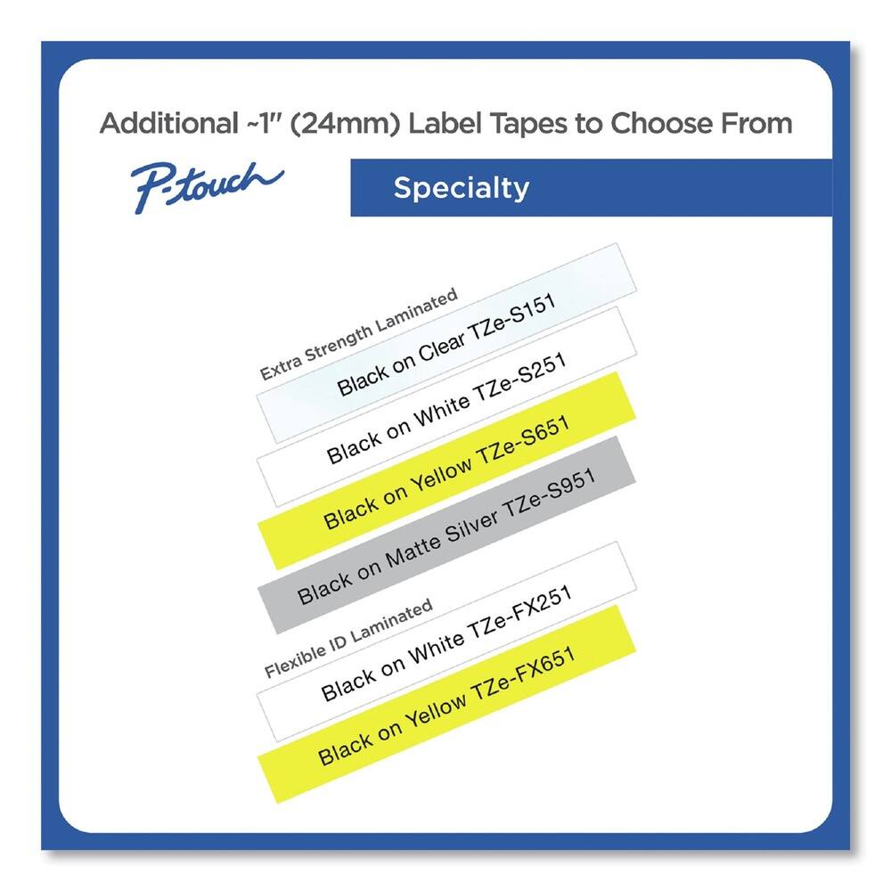 Additional ~1" (24mm) Label Tapes to Choose From

P-touch Specialty

- Extra Strength Laminated
  - Black on Clear TZe-S151
  - Black on White TZe-S251
  - Black on Yellow TZe-S651
  - Black on Matte Silver TZe-S951

- Flexible ID Laminated
  - Black on White TZe-FX251
  - Black on Yellow TZe-FX651