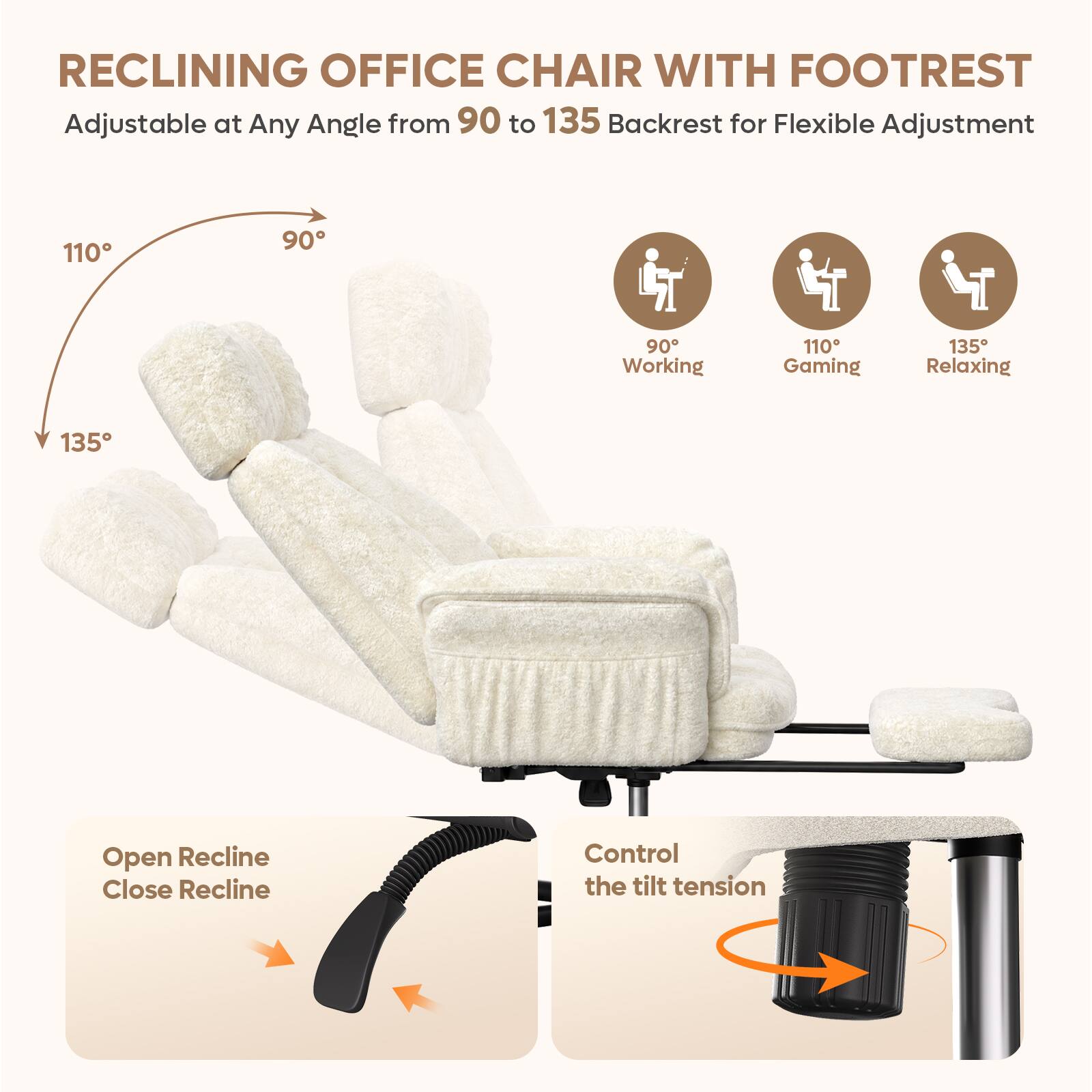 RECLINING OFFICE CHAIR WITH FOOTREST  
Adjustable at Any Angle from 90 to 135 Backrest for Flexible Adjustment  

110°  
90°  
135°  

90° Working  
110° Gaming  
135° Relaxing  

Open Recline  
Close Recline  

Control the tilt tension