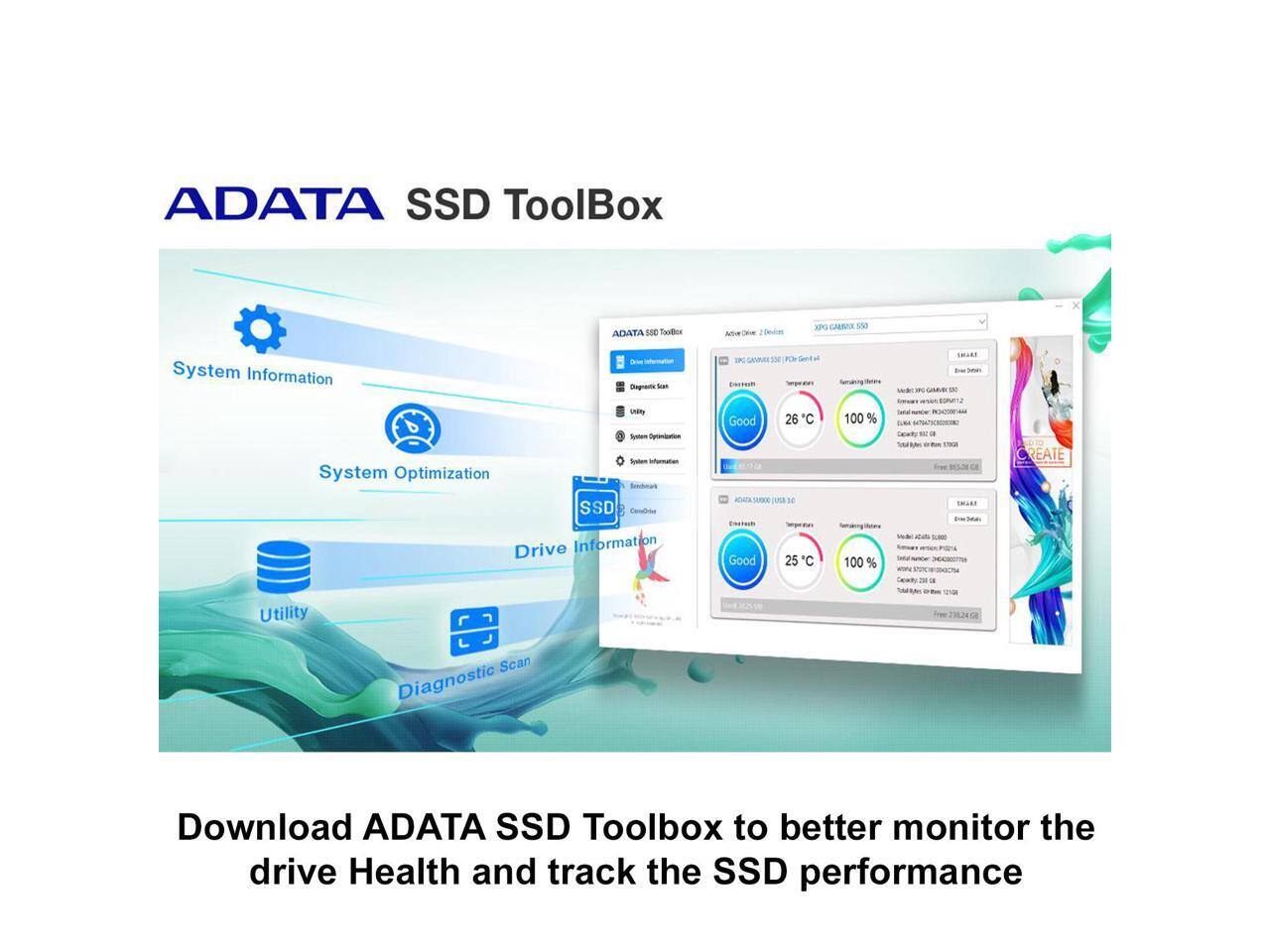 ADATA SSD Toolbox

NEW - Devices
XPG GARMICK 550

System Information
Diagnostic Scan

- GAVIVIDE xx PLAY Twill-A
IMARE Bree
CARRY Sysnews Optimization System Information System Optimization Benchmark SSD Drive Information

Good 26 C  50000  ar Good 25 C
100 % ilman's 100 %

- CREATE
Utility
- TIOR Frien 23824
Scan Diagnostic

Download ADATA SSD Toolbox to better monitor the drive Health and track the SSD performance