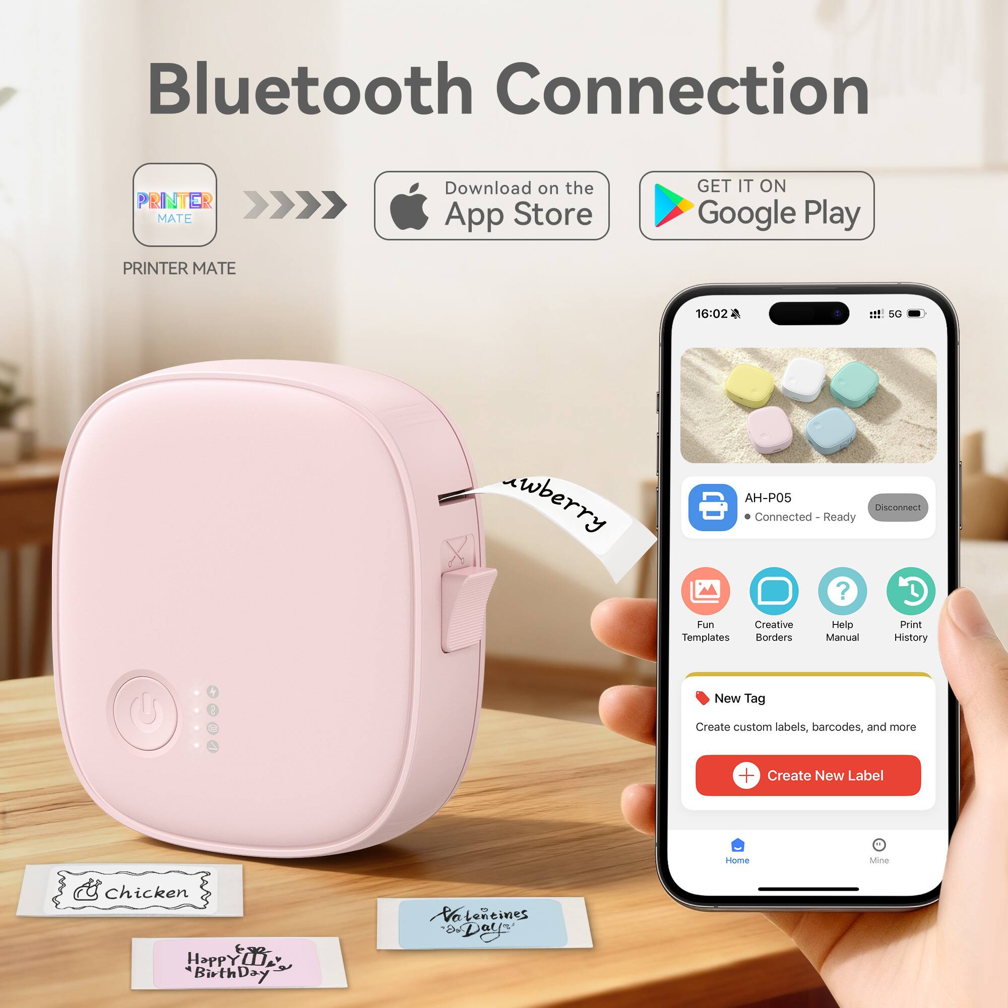 Bluetooth Connection

PRINTER MATE

Download on the App Store

GET IT ON Google Play

16:02 1 SG

wberry

AH-P05

Connected - Ready

Disconnect

Fun Creative Templates Borders Help Manual Print History

+ 1 New Tag

Create custom labels, barcodes, and more

+ Create New Label

Home Mine

Chicken

Happy Birthday

Valentine's Day